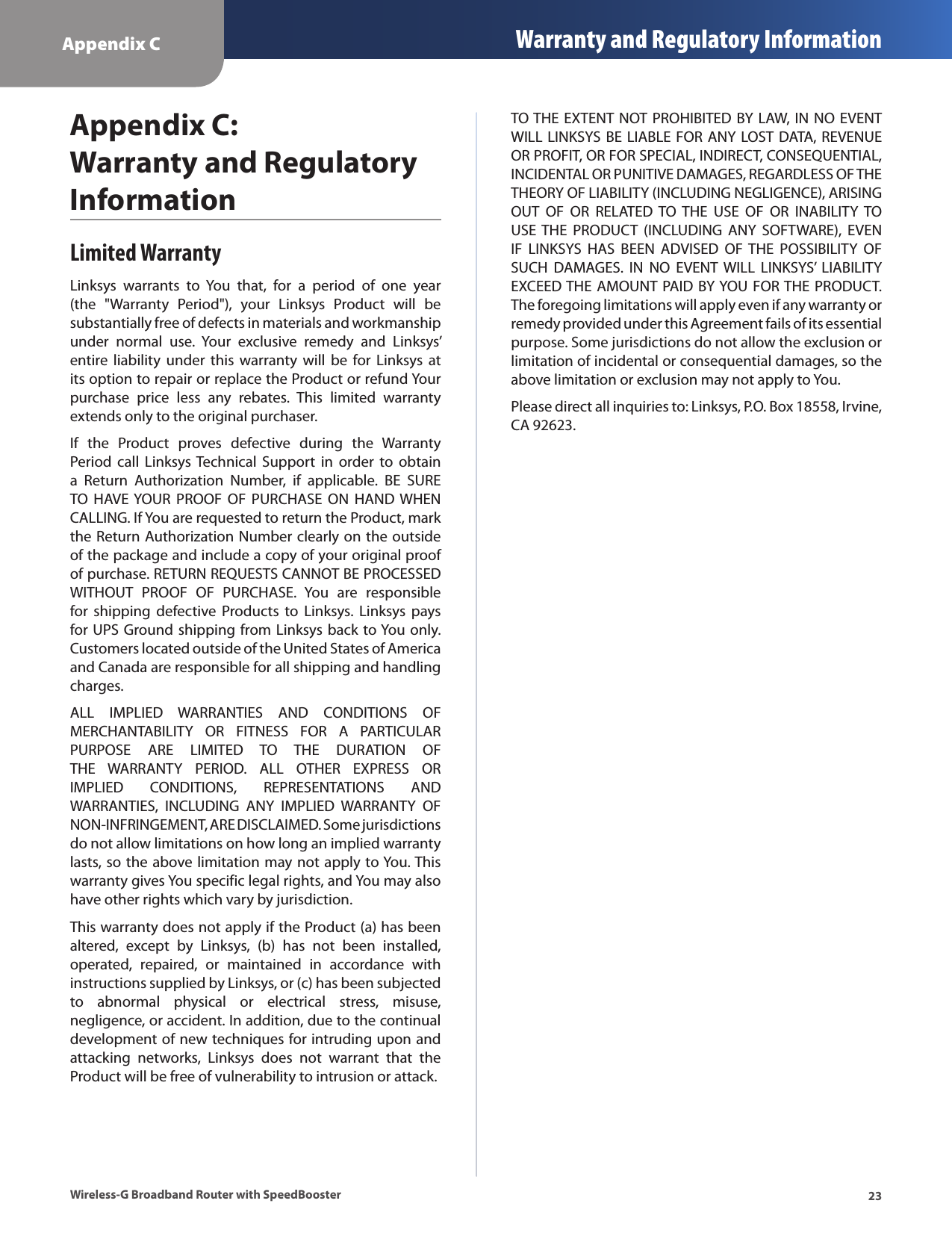 Appendix C Warranty and Regulatory Information23Wireless-G Broadband Router with SpeedBoosterAppendix C:  Warranty and Regulatory InformationLimited WarrantyLinksys  warrants  to  You  that,  for  a  period  of  one  year (the  &quot;Warranty  Period&quot;),  your  Linksys  Product  will  be substantially free of defects in materials and workmanship under  normal  use.  Your  exclusive  remedy  and  Linksys’ entire liability  under  this  warranty  will  be for Linksys  at its option to repair or replace the Product or refund Your purchase  price  less  any  rebates.  This  limited  warranty extends only to the original purchaser. If  the  Product  proves  defective  during  the  Warranty Period call  Linksys Technical  Support  in  order  to  obtain a  Return  Authorization  Number,  if  applicable.  BE  SURE TO  HAVE YOUR PROOF  OF  PURCHASE  ON  HAND WHEN CALLING. If You are requested to return the Product, mark the Return Authorization Number clearly on the outside of the package and include a copy of your original proof of purchase. RETURN REQUESTS CANNOT BE PROCESSED WITHOUT  PROOF  OF  PURCHASE.  You  are  responsible for  shipping  defective  Products  to  Linksys.  Linksys  pays for UPS Ground shipping from Linksys back to You only. Customers located outside of the United States of America and Canada are responsible for all shipping and handling charges. ALL  IMPLIED  WARRANTIES  AND  CONDITIONS  OF MERCHANTABILITY  OR  FITNESS  FOR  A  PARTICULAR PURPOSE  ARE  LIMITED  TO  THE  DURATION  OF THE  WARRANTY  PERIOD.  ALL  OTHER  EXPRESS  OR IMPLIED  CONDITIONS,  REPRESENTATIONS  AND WARRANTIES,  INCLUDING  ANY  IMPLIED  WARRANTY  OF NON-INFRINGEMENT, ARE DISCLAIMED. Some jurisdictions do not allow limitations on how long an implied warranty lasts, so the above limitation may not apply to You. This warranty gives You specific legal rights, and You may also have other rights which vary by jurisdiction.This warranty does not apply if the Product (a) has been altered,  except  by  Linksys,  (b)  has  not  been  installed, operated,  repaired,  or  maintained  in  accordance  with instructions supplied by Linksys, or (c) has been subjected to  abnormal  physical  or  electrical  stress,  misuse, negligence, or accident. In addition, due to the continual development of new techniques for intruding upon and attacking  networks,  Linksys  does  not  warrant  that  the Product will be free of vulnerability to intrusion or attack.TO THE EXTENT NOT PROHIBITED BY  LAW, IN NO EVENT WILL LINKSYS  BE LIABLE FOR ANY LOST DATA, REVENUE OR PROFIT, OR FOR SPECIAL, INDIRECT, CONSEQUENTIAL, INCIDENTAL OR PUNITIVE DAMAGES, REGARDLESS OF THE THEORY OF LIABILITY (INCLUDING NEGLIGENCE), ARISING OUT  OF  OR  RELATED  TO  THE  USE  OF  OR  INABILITY  TO USE THE  PRODUCT  (INCLUDING  ANY  SOFTWARE),  EVEN IF  LINKSYS  HAS  BEEN  ADVISED  OF THE  POSSIBILITY  OF SUCH  DAMAGES.  IN  NO  EVENT  WILL  LINKSYS’  LIABILITY EXCEED THE AMOUNT PAID BY YOU FOR THE PRODUCT. The foregoing limitations will apply even if any warranty or remedy provided under this Agreement fails of its essential purpose. Some jurisdictions do not allow the exclusion or limitation of incidental or consequential damages, so the above limitation or exclusion may not apply to You.Please direct all inquiries to: Linksys, P.O. Box 18558, Irvine, CA 92623.