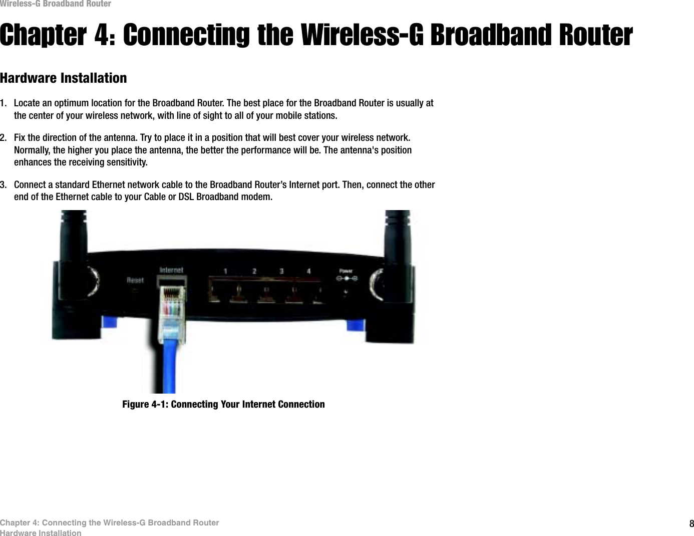 8Chapter 4: Connecting the Wireless-G Broadband RouterHardware InstallationWireless-G Broadband RouterChapter 4: Connecting the Wireless-G Broadband RouterHardware Installation1. Locate an optimum location for the Broadband Router. The best place for the Broadband Router is usually at the center of your wireless network, with line of sight to all of your mobile stations.2. Fix the direction of the antenna. Try to place it in a position that will best cover your wireless network. Normally, the higher you place the antenna, the better the performance will be. The antenna&apos;s position enhances the receiving sensitivity.3. Connect a standard Ethernet network cable to the Broadband Router’s Internet port. Then, connect the other end of the Ethernet cable to your Cable or DSL Broadband modem.Figure 4-1: Connecting Your Internet Connection