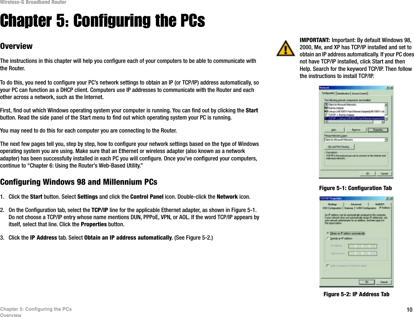 10Chapter 5: Configuring the PCsOverviewWireless-G Broadband RouterChapter 5: Configuring the PCsOverviewThe instructions in this chapter will help you configure each of your computers to be able to communicate with the Router.To do this, you need to configure your PC’s network settings to obtain an IP (or TCP/IP) address automatically, so your PC can function as a DHCP client. Computers use IP addresses to communicate with the Router and each other across a network, such as the Internet. First, find out which Windows operating system your computer is running. You can find out by clicking the Start button. Read the side panel of the Start menu to find out which operating system your PC is running.You may need to do this for each computer you are connecting to the Router.The next few pages tell you, step by step, how to configure your network settings based on the type of Windows operating system you are using. Make sure that an Ethernet or wireless adapter (also known as a network adapter) has been successfully installed in each PC you will configure. Once you’ve configured your computers, continue to “Chapter 6: Using the Router’s Web-Based Utility.”Configuring Windows 98 and Millennium PCs1. Click the Start button. Select Settings and click the Control Panel icon. Double-click the Network icon.2. On the Configuration tab, select the TCP/IP line for the applicable Ethernet adapter, as shown in Figure 5-1. Do not choose a TCP/IP entry whose name mentions DUN, PPPoE, VPN, or AOL. If the word TCP/IP appears by itself, select that line. Click the Properties button.3. Click the IP Address tab. Select Obtain an IP address automatically. (See Figure 5-2.)IMPORTANT: Important: By default Windows 98, 2000, Me, and XP has TCP/IP installed and set to obtain an IP address automatically. If your PC does not have TCP/IP installed, click Start and then Help. Search for the keyword TCP/IP. Then follow the instructions to install TCP/IP.Figure 5-1: Configuration TabFigure 5-2: IP Address Tab
