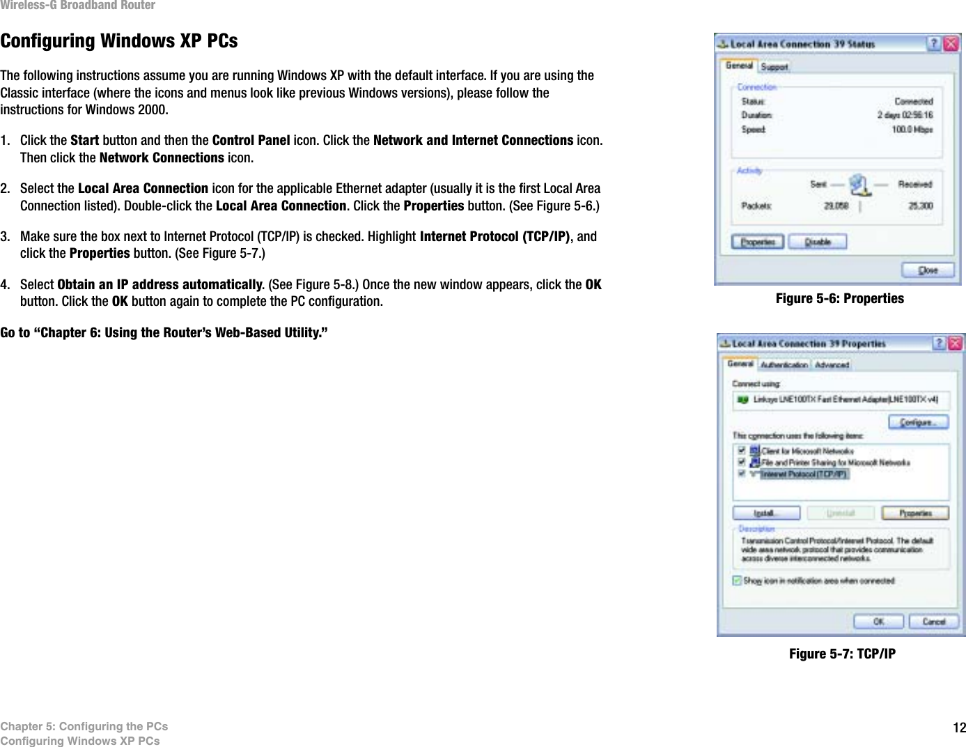 12Chapter 5: Configuring the PCsConfiguring Windows XP PCsWireless-G Broadband RouterConfiguring Windows XP PCsThe following instructions assume you are running Windows XP with the default interface. If you are using the Classic interface (where the icons and menus look like previous Windows versions), please follow the instructions for Windows 2000.1. Click the Start button and then the Control Panel icon. Click the Network and Internet Connections icon. Then click the Network Connections icon.2. Select the Local Area Connection icon for the applicable Ethernet adapter (usually it is the first Local Area Connection listed). Double-click the Local Area Connection. Click the Properties button. (See Figure 5-6.)3. Make sure the box next to Internet Protocol (TCP/IP) is checked. Highlight Internet Protocol (TCP/IP), and click the Properties button. (See Figure 5-7.)4. Select Obtain an IP address automatically. (See Figure 5-8.) Once the new window appears, click the OKbutton. Click the OK button again to complete the PC configuration.Go to “Chapter 6: Using the Router’s Web-Based Utility.”Figure 5-6: PropertiesFigure 5-7: TCP/IP