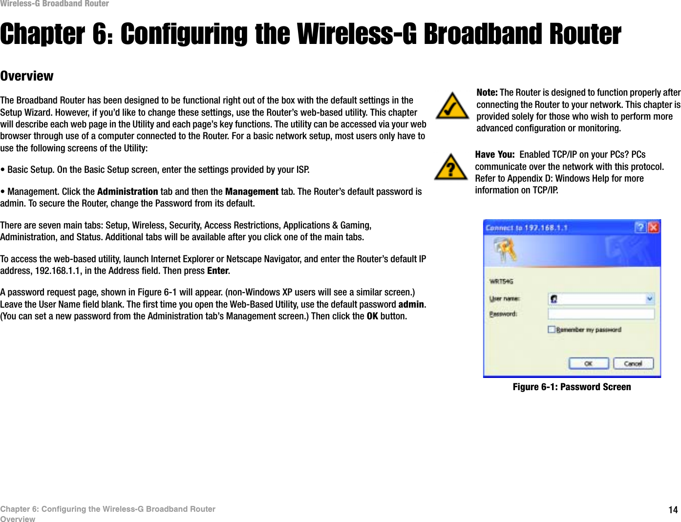 14Chapter 6: Configuring the Wireless-G Broadband RouterOverviewWireless-G Broadband RouterChapter 6: Configuring the Wireless-G Broadband RouterOverviewThe Broadband Router has been designed to be functional right out of the box with the default settings in the Setup Wizard. However, if you’d like to change these settings, use the Router’s web-based utility. This chapter will describe each web page in the Utility and each page’s key functions. The utility can be accessed via your web browser through use of a computer connected to the Router. For a basic network setup, most users only have to use the following screens of the Utility:• Basic Setup. On the Basic Setup screen, enter the settings provided by your ISP.• Management. Click the Administration tab and then the Management tab. The Router’s default password is admin. To secure the Router, change the Password from its default.There are seven main tabs: Setup, Wireless, Security, Access Restrictions, Applications &amp; Gaming, Administration, and Status. Additional tabs will be available after you click one of the main tabs.To access the web-based utility, launch Internet Explorer or Netscape Navigator, and enter the Router’s default IP address, 192.168.1.1, in the Address field. Then press Enter.A password request page, shown in Figure 6-1 will appear. (non-Windows XP users will see a similar screen.) Leave the User Name field blank. The first time you open the Web-Based Utility, use the default password admin.(You can set a new password from the Administration tab’s Management screen.) Then click the OK button. Have You:  Enabled TCP/IP on your PCs? PCs communicate over the network with this protocol. Refer to Appendix D: Windows Help for more information on TCP/IP.Note: The Router is designed to function properly after connecting the Router to your network. This chapter is provided solely for those who wish to perform more advanced configuration or monitoring.Figure 6-1: Password Screen