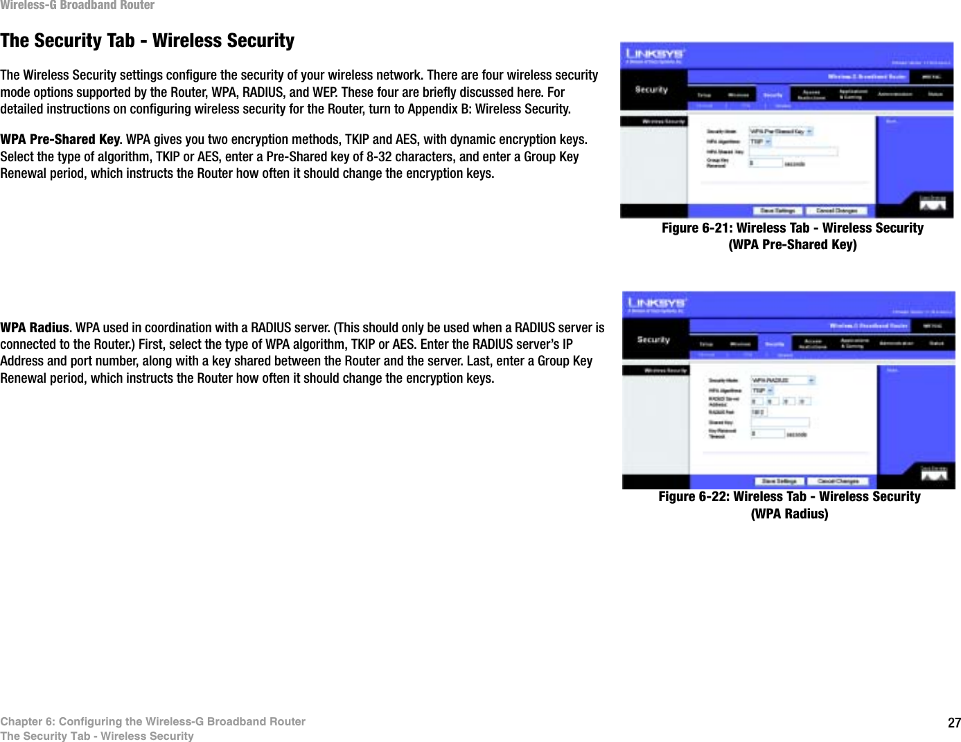 27Chapter 6: Configuring the Wireless-G Broadband RouterThe Security Tab - Wireless SecurityWireless-G Broadband RouterThe Security Tab - Wireless SecurityThe Wireless Security settings configure the security of your wireless network. There are four wireless security mode options supported by the Router, WPA, RADIUS, and WEP. These four are briefly discussed here. For detailed instructions on configuring wireless security for the Router, turn to Appendix B: Wireless Security.WPA Pre-Shared Key. WPA gives you two encryption methods, TKIP and AES, with dynamic encryption keys. Select the type of algorithm, TKIP or AES, enter a Pre-Shared key of 8-32 characters, and enter a Group Key Renewal period, which instructs the Router how often it should change the encryption keys.WPA Radius. WPA used in coordination with a RADIUS server. (This should only be used when a RADIUS server is connected to the Router.) First, select the type of WPA algorithm, TKIP or AES. Enter the RADIUS server’s IP Address and port number, along with a key shared between the Router and the server. Last, enter a Group Key Renewal period, which instructs the Router how often it should change the encryption keys.Figure 6-21: Wireless Tab - Wireless Security (WPA Pre-Shared Key)Figure 6-22: Wireless Tab - Wireless Security (WPA Radius)