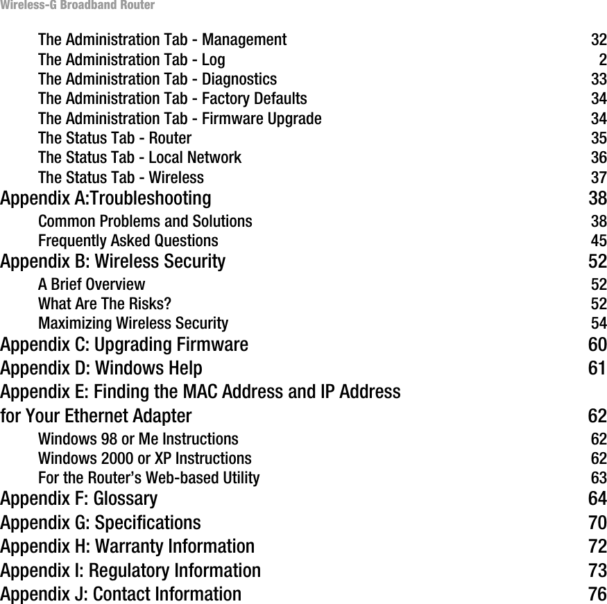 Wireless-G Broadband RouterThe Administration Tab - Management  32The Administration Tab - Log  2The Administration Tab - Diagnostics  33The Administration Tab - Factory Defaults  34The Administration Tab - Firmware Upgrade  34The Status Tab - Router  35The Status Tab - Local Network  36The Status Tab - Wireless  37Appendix A:Troubleshooting  38Common Problems and Solutions  38Frequently Asked Questions  45Appendix B: Wireless Security  52A Brief Overview  52What Are The Risks?  52Maximizing Wireless Security  54Appendix C: Upgrading Firmware  60Appendix D: Windows Help  61Appendix E: Finding the MAC Address and IP Address for Your Ethernet Adapter  62Windows 98 or Me Instructions  62Windows 2000 or XP Instructions  62For the Router’s Web-based Utility  63Appendix F: Glossary  64Appendix G: Specifications  70Appendix H: Warranty Information  72Appendix I: Regulatory Information  73Appendix J: Contact Information  76