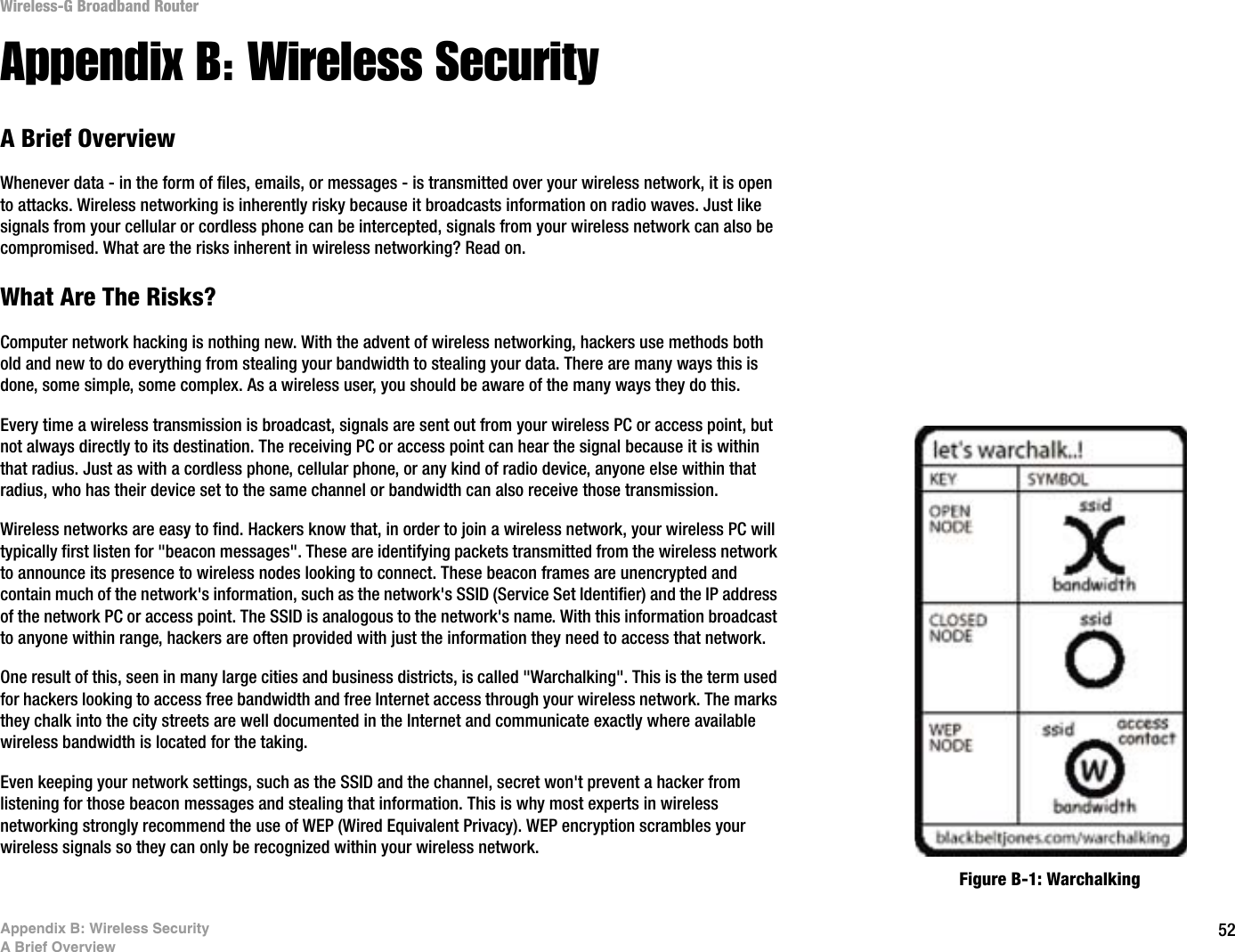 52Appendix B: Wireless SecurityA Brief OverviewWireless-G Broadband RouterAppendix B: Wireless SecurityA Brief OverviewWhenever data - in the form of files, emails, or messages - is transmitted over your wireless network, it is open to attacks. Wireless networking is inherently risky because it broadcasts information on radio waves. Just like signals from your cellular or cordless phone can be intercepted, signals from your wireless network can also be compromised. What are the risks inherent in wireless networking? Read on.What Are The Risks?Computer network hacking is nothing new. With the advent of wireless networking, hackers use methods both old and new to do everything from stealing your bandwidth to stealing your data. There are many ways this is done, some simple, some complex. As a wireless user, you should be aware of the many ways they do this.Every time a wireless transmission is broadcast, signals are sent out from your wireless PC or access point, but not always directly to its destination. The receiving PC or access point can hear the signal because it is within that radius. Just as with a cordless phone, cellular phone, or any kind of radio device, anyone else within that radius, who has their device set to the same channel or bandwidth can also receive those transmission.Wireless networks are easy to find. Hackers know that, in order to join a wireless network, your wireless PC will typically first listen for &quot;beacon messages&quot;. These are identifying packets transmitted from the wireless network to announce its presence to wireless nodes looking to connect. These beacon frames are unencrypted and contain much of the network&apos;s information, such as the network&apos;s SSID (Service Set Identifier) and the IP address of the network PC or access point. The SSID is analogous to the network&apos;s name. With this information broadcast to anyone within range, hackers are often provided with just the information they need to access that network.One result of this, seen in many large cities and business districts, is called &quot;Warchalking&quot;. This is the term used for hackers looking to access free bandwidth and free Internet access through your wireless network. The marks they chalk into the city streets are well documented in the Internet and communicate exactly where available wireless bandwidth is located for the taking.Even keeping your network settings, such as the SSID and the channel, secret won&apos;t prevent a hacker from listening for those beacon messages and stealing that information. This is why most experts in wireless networking strongly recommend the use of WEP (Wired Equivalent Privacy). WEP encryption scrambles your wireless signals so they can only be recognized within your wireless network.Figure B-1: Warchalking