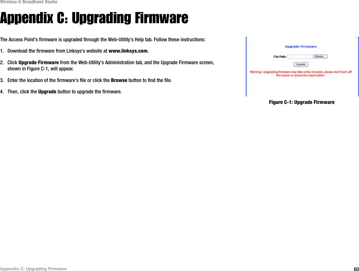 60Appendix C: Upgrading FirmwareWireless-G Broadband RouterAppendix C: Upgrading FirmwareThe Access Point&apos;s firmware is upgraded through the Web-Utility&apos;s Help tab. Follow these instructions:1. Download the firmware from Linksys&apos;s website at www.linksys.com.2. Click Upgrade Firmware from the Web-Utility&apos;s Administration tab, and the Upgrade Firmware screen, shown in Figure C-1, will appear.3. Enter the location of the firmware&apos;s file or click the Browse button to find the file. 4. Then, click the Upgrade button to upgrade the firmware.Figure C-1: Upgrade Firmware