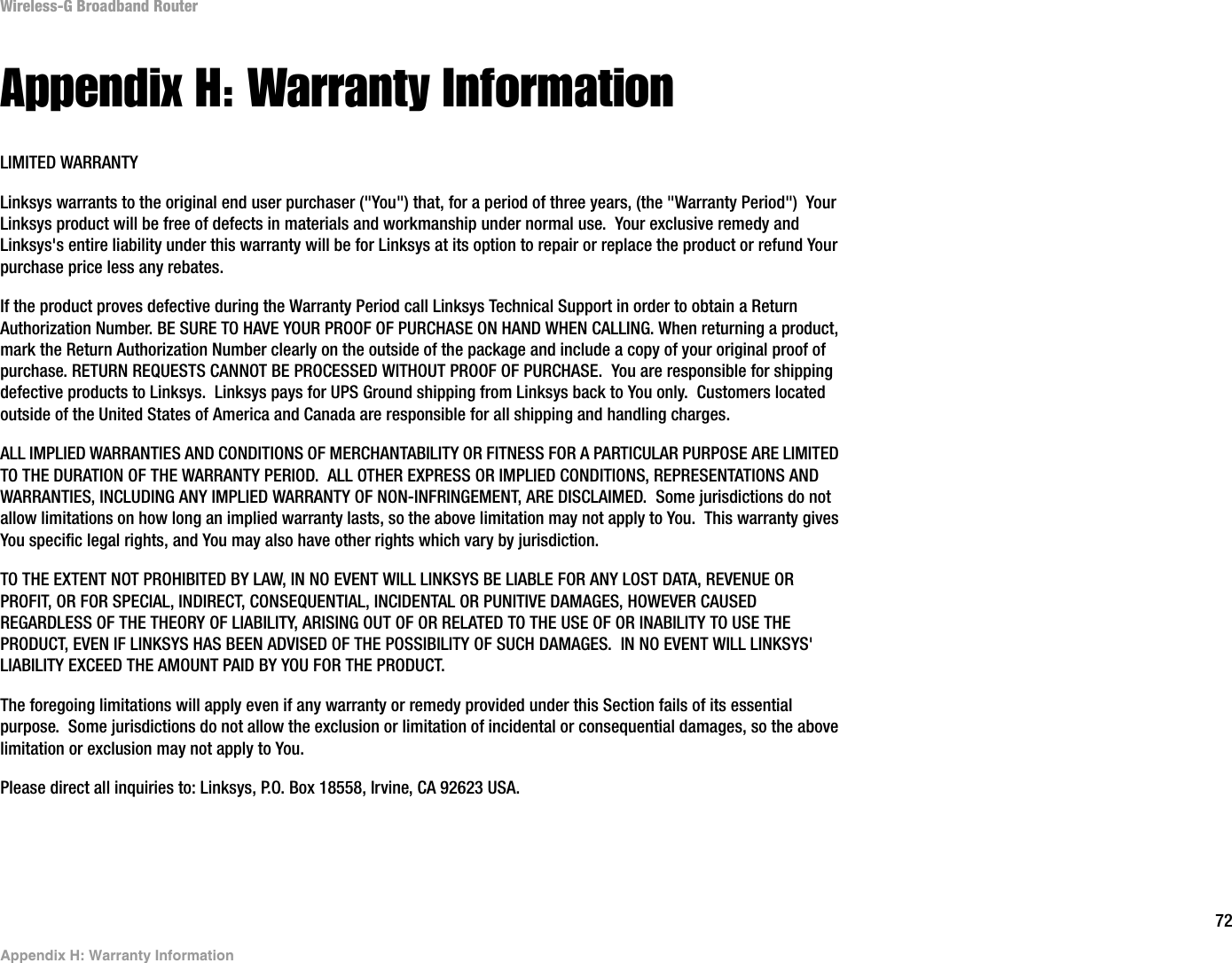 72Appendix H: Warranty InformationWireless-G Broadband RouterAppendix H: Warranty InformationLIMITED WARRANTYLinksys warrants to the original end user purchaser (&quot;You&quot;) that, for a period of three years, (the &quot;Warranty Period&quot;)  Your Linksys product will be free of defects in materials and workmanship under normal use.  Your exclusive remedy and Linksys&apos;s entire liability under this warranty will be for Linksys at its option to repair or replace the product or refund Yourpurchase price less any rebates.If the product proves defective during the Warranty Period call Linksys Technical Support in order to obtain a Return Authorization Number. BE SURE TO HAVE YOUR PROOF OF PURCHASE ON HAND WHEN CALLING. When returning a product, mark the Return Authorization Number clearly on the outside of the package and include a copy of your original proof of purchase. RETURN REQUESTS CANNOT BE PROCESSED WITHOUT PROOF OF PURCHASE.  You are responsible for shipping defective products to Linksys.  Linksys pays for UPS Ground shipping from Linksys back to You only.  Customers located outside of the United States of America and Canada are responsible for all shipping and handling charges. ALL IMPLIED WARRANTIES AND CONDITIONS OF MERCHANTABILITY OR FITNESS FOR A PARTICULAR PURPOSE ARE LIMITED TO THE DURATION OF THE WARRANTY PERIOD.  ALL OTHER EXPRESS OR IMPLIED CONDITIONS, REPRESENTATIONS AND WARRANTIES, INCLUDING ANY IMPLIED WARRANTY OF NON-INFRINGEMENT, ARE DISCLAIMED.  Some jurisdictions do not allow limitations on how long an implied warranty lasts, so the above limitation may not apply to You.  This warranty gives You specific legal rights, and You may also have other rights which vary by jurisdiction.TO THE EXTENT NOT PROHIBITED BY LAW, IN NO EVENT WILL LINKSYS BE LIABLE FOR ANY LOST DATA, REVENUE OR PROFIT, OR FOR SPECIAL, INDIRECT, CONSEQUENTIAL, INCIDENTAL OR PUNITIVE DAMAGES, HOWEVER CAUSED REGARDLESS OF THE THEORY OF LIABILITY, ARISING OUT OF OR RELATED TO THE USE OF OR INABILITY TO USE THE PRODUCT, EVEN IF LINKSYS HAS BEEN ADVISED OF THE POSSIBILITY OF SUCH DAMAGES.  IN NO EVENT WILL LINKSYS&apos; LIABILITY EXCEED THE AMOUNT PAID BY YOU FOR THE PRODUCT.  The foregoing limitations will apply even if any warranty or remedy provided under this Section fails of its essential purpose.  Some jurisdictions do not allow the exclusion or limitation of incidental or consequential damages, so the above limitation or exclusion may not apply to You.Please direct all inquiries to: Linksys, P.O. Box 18558, Irvine, CA 92623 USA.