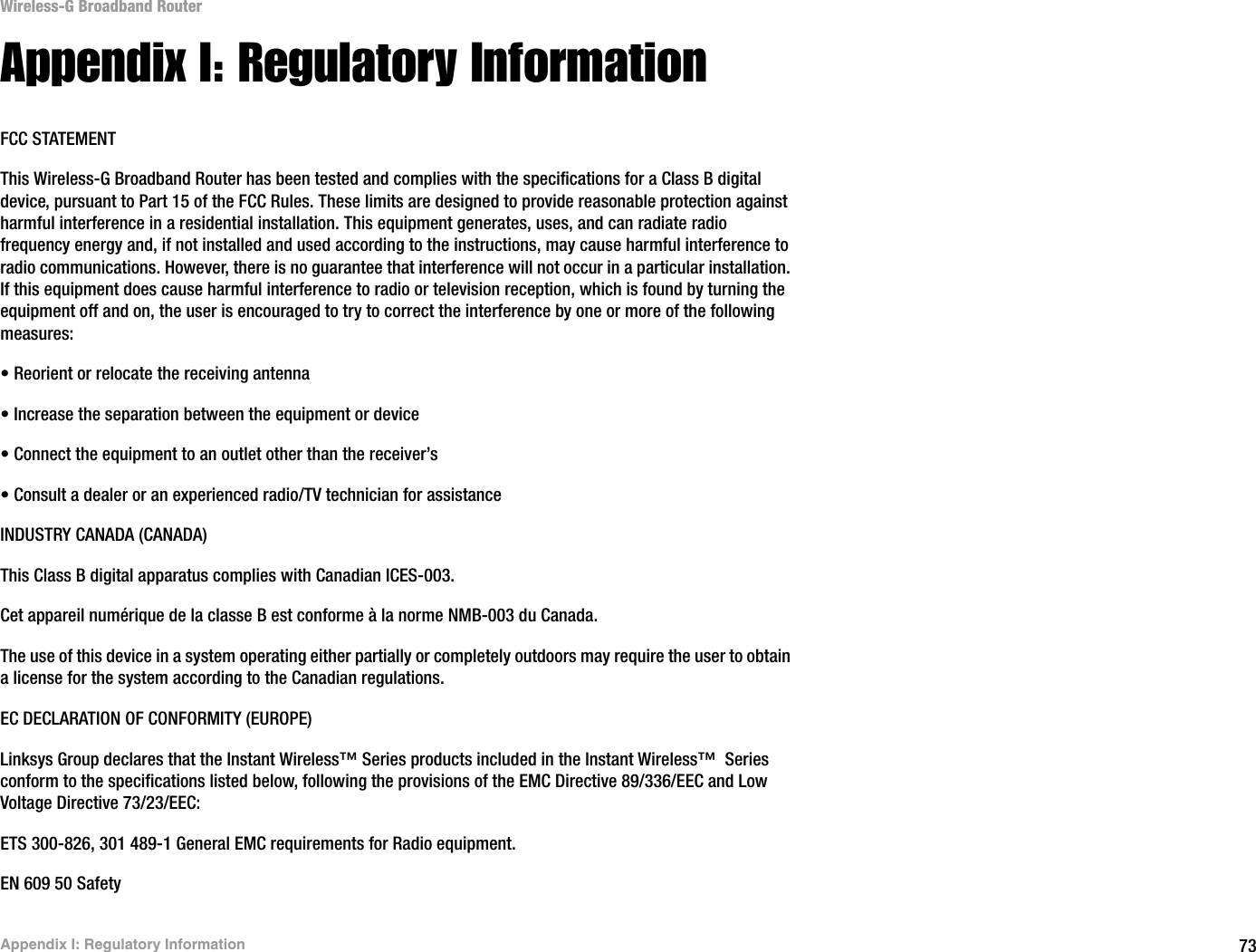 73Appendix I: Regulatory InformationWireless-G Broadband RouterAppendix I: Regulatory InformationFCC STATEMENTThis Wireless-G Broadband Router has been tested and complies with the specifications for a Class B digital device, pursuant to Part 15 of the FCC Rules. These limits are designed to provide reasonable protection against harmful interference in a residential installation. This equipment generates, uses, and can radiate radio frequency energy and, if not installed and used according to the instructions, may cause harmful interference to radio communications. However, there is no guarantee that interference will not occur in a particular installation. If this equipment does cause harmful interference to radio or television reception, which is found by turning the equipment off and on, the user is encouraged to try to correct the interference by one or more of the following measures:• Reorient or relocate the receiving antenna• Increase the separation between the equipment or device• Connect the equipment to an outlet other than the receiver’s• Consult a dealer or an experienced radio/TV technician for assistanceINDUSTRY CANADA (CANADA)This Class B digital apparatus complies with Canadian ICES-003.Cet appareil numérique de la classe B est conforme à la norme NMB-003 du Canada.The use of this device in a system operating either partially or completely outdoors may require the user to obtain a license for the system according to the Canadian regulations.EC DECLARATION OF CONFORMITY (EUROPE)Linksys Group declares that the Instant Wireless™ Series products included in the Instant Wireless™  Series conform to the specifications listed below, following the provisions of the EMC Directive 89/336/EEC and Low Voltage Directive 73/23/EEC:ETS 300-826, 301 489-1 General EMC requirements for Radio equipment.EN 609 50 Safety