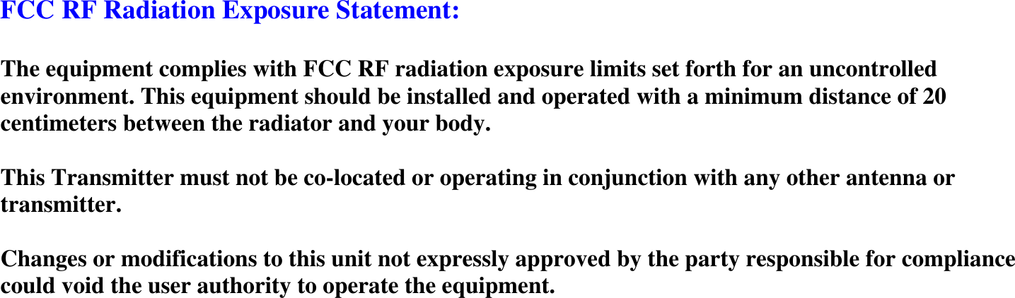  FCC RF Radiation Exposure Statement:  The equipment complies with FCC RF radiation exposure limits set forth for an uncontrolled environment. This equipment should be installed and operated with a minimum distance of 20 centimeters between the radiator and your body.  This Transmitter must not be co-located or operating in conjunction with any other antenna or transmitter.  Changes or modifications to this unit not expressly approved by the party responsible for compliance could void the user authority to operate the equipment. 