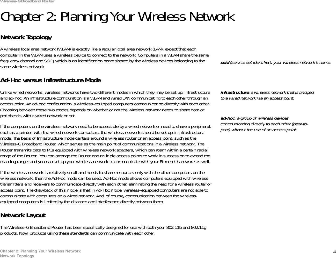4Chapter 2: Planning Your Wireless NetworkNetwork TopologyWireless-G Broadband RouterChapter 2: Planning Your Wireless NetworkNetwork TopologyA wireless local area network (WLAN) is exactly like a regular local area network (LAN), except that each computer in the WLAN uses a wireless device to connect to the network. Computers in a WLAN share the same frequency channel and SSID, which is an identification name shared by the wireless devices belonging to the same wireless network.Ad-Hoc versus Infrastructure ModeUnlike wired networks, wireless networks have two different modes in which they may be set up: infrastructure and ad-hoc. An infrastructure configuration is a WLAN and wired LAN communicating to each other through an access point. An ad-hoc configuration is wireless-equipped computers communicating directly with each other. Choosing between these two modes depends on whether or not the wireless network needs to share data or peripherals with a wired network or not. If the computers on the wireless network need to be accessible by a wired network or need to share a peripheral, such as a printer, with the wired network computers, the wireless network should be set up in Infrastructure mode. The basis of Infrastructure mode centers around a wireless router or an access point, such as the Wireless-G Broadband Router, which serves as the main point of communications in a wireless network. The Router transmits data to PCs equipped with wireless network adapters, which can roam within a certain radial range of the Router.  You can arrange the Router and multiple access points to work in succession to extend the roaming range, and you can set up your wireless network to communicate with your Ethernet hardware as well. If the wireless network is relatively small and needs to share resources only with the other computers on the wireless network, then the Ad-Hoc mode can be used. Ad-Hoc mode allows computers equipped with wireless transmitters and receivers to communicate directly with each other, eliminating the need for a wireless router or access point. The drawback of this mode is that in Ad-Hoc mode, wireless-equipped computers are not able to communicate with computers on a wired network. And, of course, communication between the wireless-equipped computers is limited by the distance and interference directly between them. Network LayoutThe Wireless-G Broadband Router has been specifically designed for use with both your 802.11b and 802.11g products. Now, products using these standards can communicate with each other.infrastructure: a wireless network that is bridged to a wired network via an access point.ssid (service set identifier): your wireless network’s name.ad-hoc: a group of wireless devices communicating directly to each other (peer-to-peer) without the use of an access point.