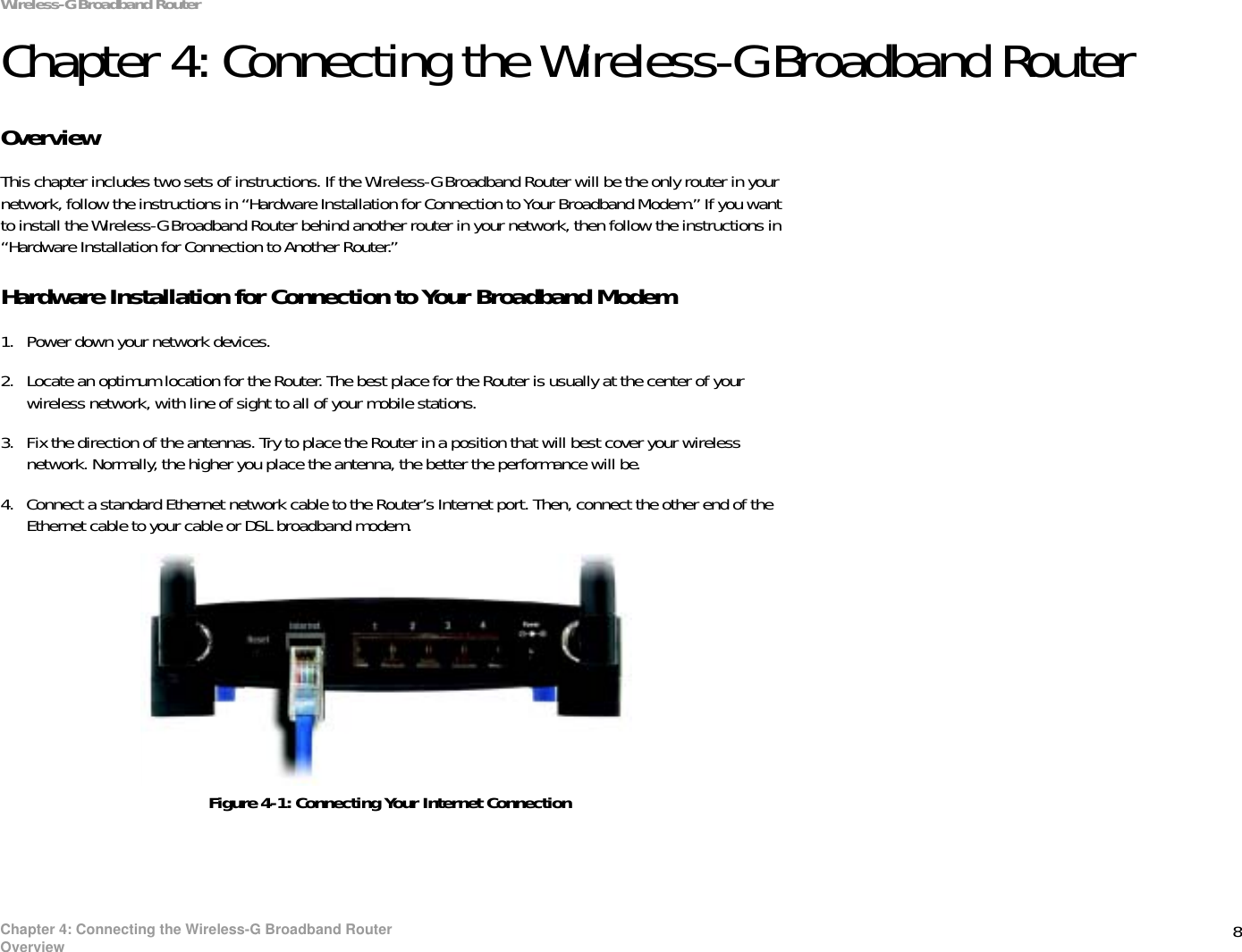 8Chapter 4: Connecting the Wireless-G Broadband RouterOverviewWireless-G Broadband RouterChapter 4: Connecting the Wireless-G Broadband RouterOverviewThis chapter includes two sets of instructions. If the Wireless-G Broadband Router will be the only router in your network, follow the instructions in “Hardware Installation for Connection to Your Broadband Modem.” If you want to install the Wireless-G Broadband Router behind another router in your network, then follow the instructions in “Hardware Installation for Connection to Another Router.”Hardware Installation for Connection to Your Broadband Modem1. Power down your network devices.2. Locate an optimum location for the Router. The best place for the Router is usually at the center of your wireless network, with line of sight to all of your mobile stations.3. Fix the direction of the antennas. Try to place the Router in a position that will best cover your wireless network. Normally, the higher you place the antenna, the better the performance will be.4. Connect a standard Ethernet network cable to the Router’s Internet port. Then, connect the other end of the Ethernet cable to your cable or DSL broadband modem.Figure 4-1: Connecting Your Internet Connection