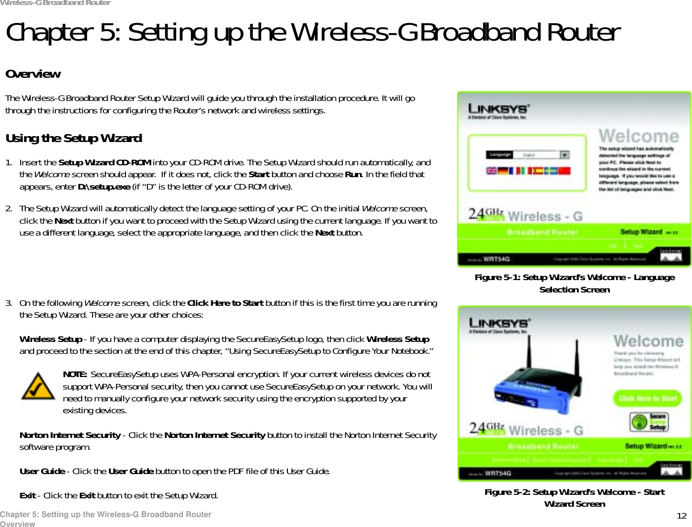 12Chapter 5: Setting up the Wireless-G Broadband RouterOverviewWireless-G Broadband RouterChapter 5: Setting up the Wireless-G Broadband RouterOverviewThe Wireless-G Broadband Router Setup Wizard will guide you through the installation procedure. It will go through the instructions for configuring the Router’s network and wireless settings.Using the Setup Wizard1. Insert the Setup Wizard CD-ROM into your CD-ROM drive. The Setup Wizard should run automatically, and the Welcome screen should appear.  If it does not, click the Start button and choose Run. In the field that appears, enter D:\setup.exe (if “D” is the letter of your CD-ROM drive).2. The Setup Wizard will automatically detect the language setting of your PC. On the initial Welcome screen, click the Next button if you want to proceed with the Setup Wizard using the current language. If you want to use a different language, select the appropriate language, and then click the Next button.3. On the following Welcome screen, click the Click Here to Start button if this is the first time you are running the Setup Wizard. These are your other choices:Wireless Setup - If you have a computer displaying the SecureEasySetup logo, then click Wireless Setupand proceed to the section at the end of this chapter, “Using SecureEasySetup to Configure Your Notebook.”Norton Internet Security - Click the Norton Internet Security button to install the Norton Internet Security software program. User Guide - Click the User Guide button to open the PDF file of this User Guide.Exit - Click the Exit button to exit the Setup Wizard.Figure 5-1: Setup Wizard’s Welcome - Language Selection ScreenFigure 5-2: Setup Wizard’s Welcome - Start Wizard ScreenNOTE: SecureEasySetup uses WPA-Personal encryption. If your current wireless devices do not support WPA-Personal security, then you cannot use SecureEasySetup on your network. You will need to manually configure your network security using the encryption supported by your existing devices.