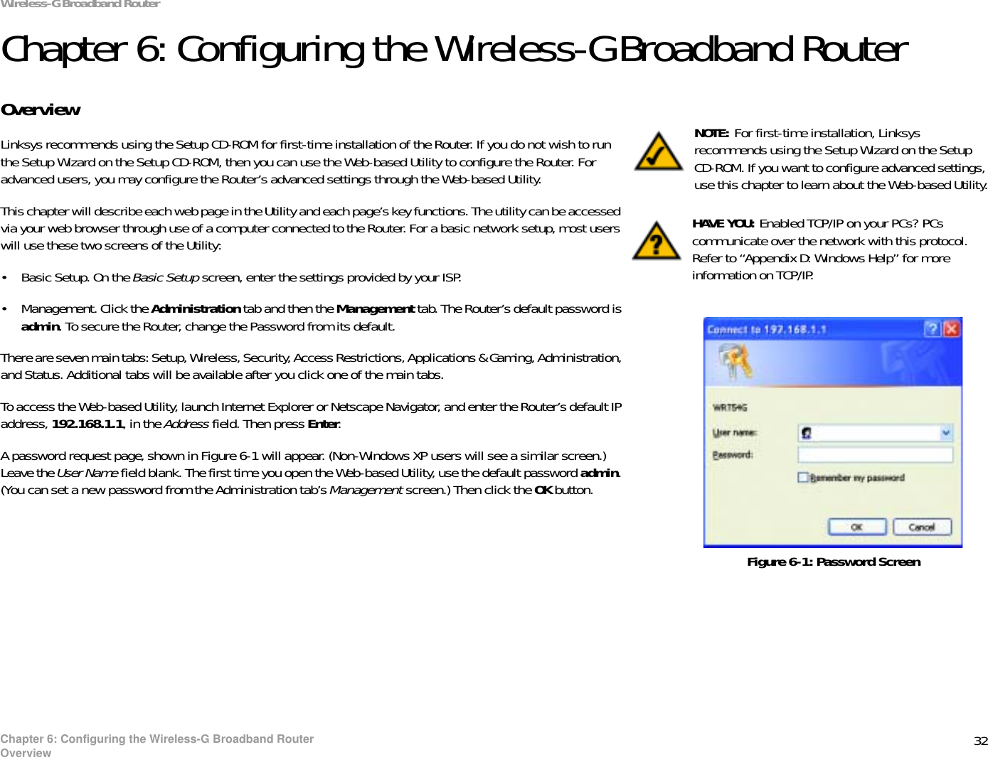 32Chapter 6: Configuring the Wireless-G Broadband RouterOverviewWireless-G Broadband RouterChapter 6: Configuring the Wireless-G Broadband RouterOverviewLinksys recommends using the Setup CD-ROM for first-time installation of the Router. If you do not wish to run the Setup Wizard on the Setup CD-ROM, then you can use the Web-based Utility to configure the Router. For advanced users, you may configure the Router’s advanced settings through the Web-based Utility.This chapter will describe each web page in the Utility and each page’s key functions. The utility can be accessed via your web browser through use of a computer connected to the Router. For a basic network setup, most users will use these two screens of the Utility:• Basic Setup. On the Basic Setup screen, enter the settings provided by your ISP.• Management. Click the Administration tab and then the Management tab. The Router’s default password is admin. To secure the Router, change the Password from its default.There are seven main tabs: Setup, Wireless, Security, Access Restrictions, Applications &amp; Gaming, Administration, and Status. Additional tabs will be available after you click one of the main tabs.To access the Web-based Utility, launch Internet Explorer or Netscape Navigator, and enter the Router’s default IP address, 192.168.1.1, in the Address field. Then press Enter.A password request page, shown in Figure 6-1 will appear. (Non-Windows XP users will see a similar screen.) Leave the User Name field blank. The first time you open the Web-based Utility, use the default password admin.(You can set a new password from the Administration tab’s Management screen.) Then click the OK button. HAVE YOU: Enabled TCP/IP on your PCs? PCs communicate over the network with this protocol. Refer to “Appendix D: Windows Help” for more information on TCP/IP.NOTE: For first-time installation, Linksys recommends using the Setup Wizard on the Setup CD-ROM. If you want to configure advanced settings, use this chapter to learn about the Web-based Utility.Figure 6-1: Password Screen