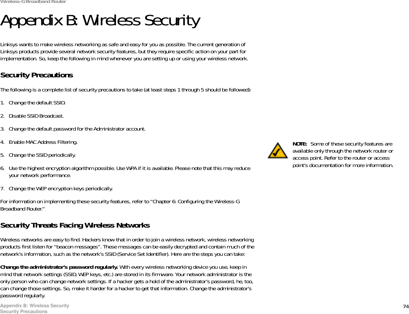 74Appendix B: Wireless SecuritySecurity PrecautionsWireless-G Broadband RouterAppendix B: Wireless SecurityLinksys wants to make wireless networking as safe and easy for you as possible. The current generation of Linksys products provide several network security features, but they require specific action on your part for implementation. So, keep the following in mind whenever you are setting up or using your wireless network.Security PrecautionsThe following is a complete list of security precautions to take (at least steps 1 through 5 should be followed):1. Change the default SSID. 2. Disable SSID Broadcast. 3. Change the default password for the Administrator account. 4. Enable MAC Address Filtering. 5. Change the SSID periodically. 6. Use the highest encryption algorithm possible. Use WPA if it is available. Please note that this may reduce your network performance. 7. Change the WEP encryption keys periodically. For information on implementing these security features, refer to “Chapter 6: Configuring the Wireless-G Broadband Router.”Security Threats Facing Wireless Networks Wireless networks are easy to find. Hackers know that in order to join a wireless network, wireless networking products first listen for “beacon messages”. These messages can be easily decrypted and contain much of the network’s information, such as the network’s SSID (Service Set Identifier). Here are the steps you can take:Change the administrator’s password regularly. With every wireless networking device you use, keep in mind that network settings (SSID, WEP keys, etc.) are stored in its firmware. Your network administrator is the only person who can change network settings. If a hacker gets a hold of the administrator’s password, he, too, can change those settings. So, make it harder for a hacker to get that information. Change the administrator’s password regularly.NOTE:  Some of these security features are available only through the network router or access point. Refer to the router or access point’s documentation for more information.