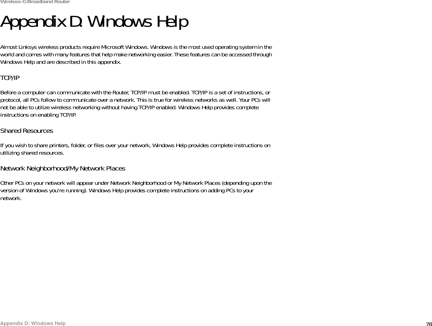 78Appendix D: Windows HelpWireless-G Broadband RouterAppendix D: Windows HelpAlmost Linksys wireless products require Microsoft Windows. Windows is the most used operating system in the world and comes with many features that help make networking easier. These features can be accessed through Windows Help and are described in this appendix.TCP/IPBefore a computer can communicate with the Router, TCP/IP must be enabled. TCP/IP is a set of instructions, or protocol, all PCs follow to communicate over a network. This is true for wireless networks as well. Your PCs will not be able to utilize wireless networking without having TCP/IP enabled. Windows Help provides complete instructions on enabling TCP/IP.Shared ResourcesIf you wish to share printers, folder, or files over your network, Windows Help provides complete instructions on utilizing shared resources.Network Neighborhood/My Network PlacesOther PCs on your network will appear under Network Neighborhood or My Network Places (depending upon the version of Windows you&apos;re running). Windows Help provides complete instructions on adding PCs to your network.