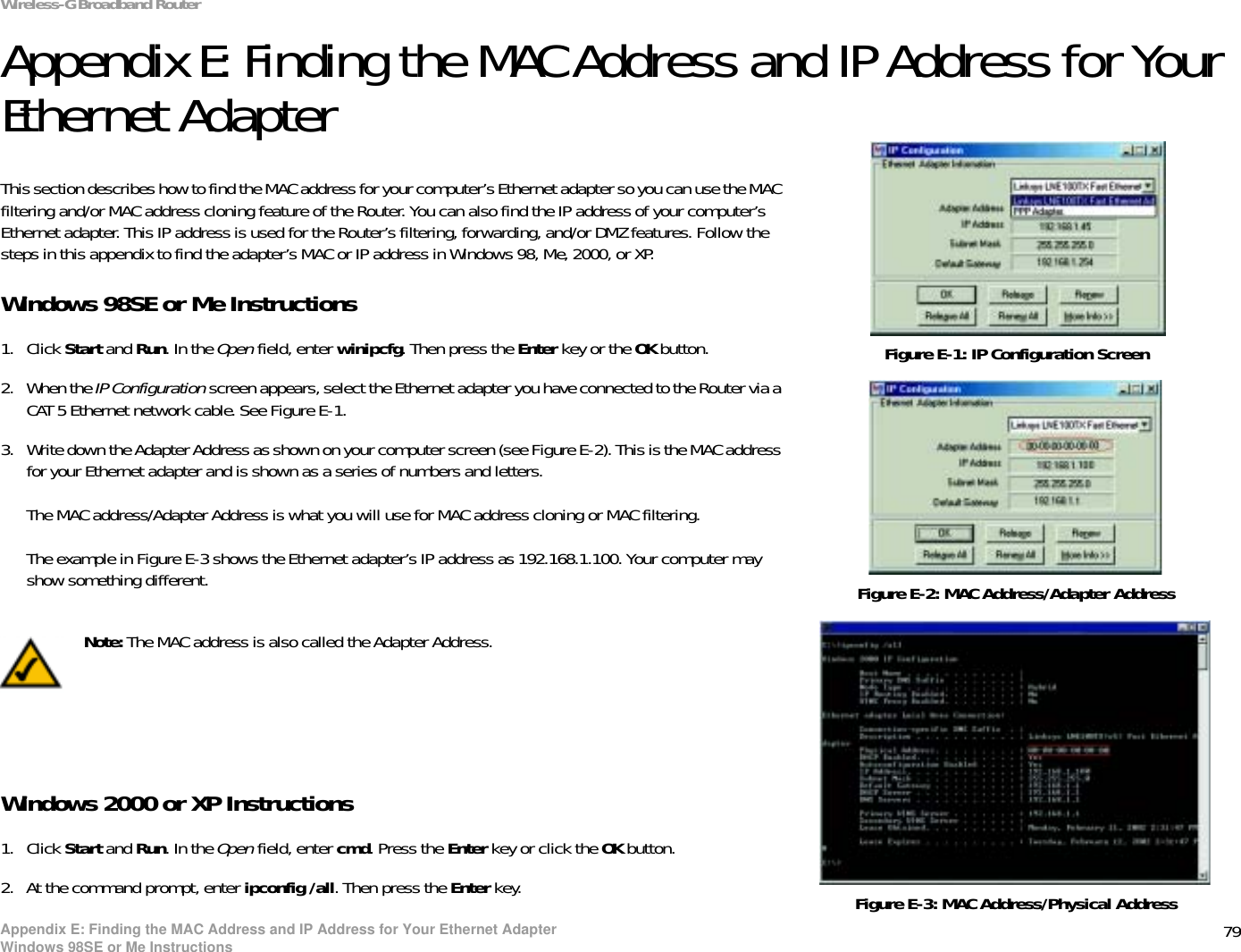 79Appendix E: Finding the MAC Address and IP Address for Your Ethernet AdapterWindows 98SE or Me InstructionsWireless-G Broadband RouterAppendix E: Finding the MAC Address and IP Address for Your Ethernet AdapterThis section describes how to find the MAC address for your computer’s Ethernet adapter so you can use the MAC filtering and/or MAC address cloning feature of the Router. You can also find the IP address of your computer’s Ethernet adapter. This IP address is used for the Router’s filtering, forwarding, and/or DMZ features. Follow the steps in this appendix to find the adapter’s MAC or IP address in Windows 98, Me, 2000, or XP.Windows 98SE or Me Instructions1. Click Start and Run. In the Open field, enter winipcfg. Then press the Enter key or the OK button. 2. When the IP Configuration screen appears, select the Ethernet adapter you have connected to the Router via a CAT 5 Ethernet network cable. See Figure E-1.3. Write down the Adapter Address as shown on your computer screen (see Figure E-2). This is the MAC address for your Ethernet adapter and is shown as a series of numbers and letters.The MAC address/Adapter Address is what you will use for MAC address cloning or MAC filtering.The example in Figure E-3 shows the Ethernet adapter’s IP address as 192.168.1.100. Your computer may show something different.Windows 2000 or XP Instructions1. Click Start and Run. In the Open field, enter cmd. Press the Enter key or click the OK button.2. At the command prompt, enter ipconfig /all. Then press the Enter key.Figure E-2: MAC Address/Adapter AddressFigure E-1: IP Configuration ScreenNote: The MAC address is also called the Adapter Address.Figure E-3: MAC Address/Physical Address