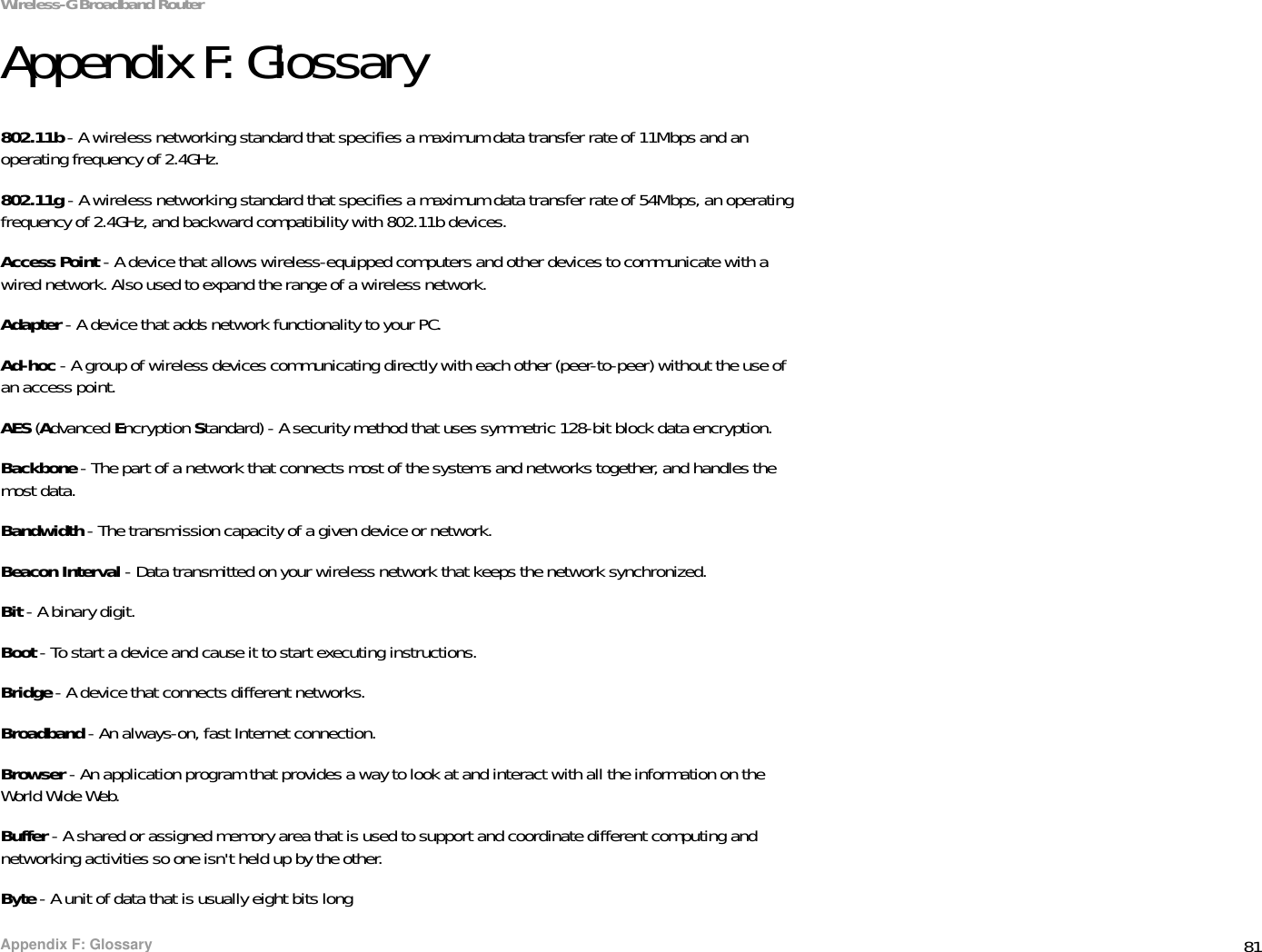 81Appendix F: GlossaryWireless-G Broadband RouterAppendix F: Glossary802.11b - A wireless networking standard that specifies a maximum data transfer rate of 11Mbps and an operating frequency of 2.4GHz.802.11g - A wireless networking standard that specifies a maximum data transfer rate of 54Mbps, an operating frequency of 2.4GHz, and backward compatibility with 802.11b devices.Access Point - A device that allows wireless-equipped computers and other devices to communicate with a wired network. Also used to expand the range of a wireless network.Adapter - A device that adds network functionality to your PC.Ad-hoc - A group of wireless devices communicating directly with each other (peer-to-peer) without the use of an access point.AES (Advanced Encryption Standard) - A security method that uses symmetric 128-bit block data encryption.Backbone - The part of a network that connects most of the systems and networks together, and handles the most data.Bandwidth - The transmission capacity of a given device or network.Beacon Interval - Data transmitted on your wireless network that keeps the network synchronized.Bit - A binary digit.Boot - To start a device and cause it to start executing instructions.Bridge - A device that connects different networks. Broadband - An always-on, fast Internet connection.Browser - An application program that provides a way to look at and interact with all the information on the World Wide Web. Buffer - A shared or assigned memory area that is used to support and coordinate different computing and networking activities so one isn&apos;t held up by the other.Byte - A unit of data that is usually eight bits long