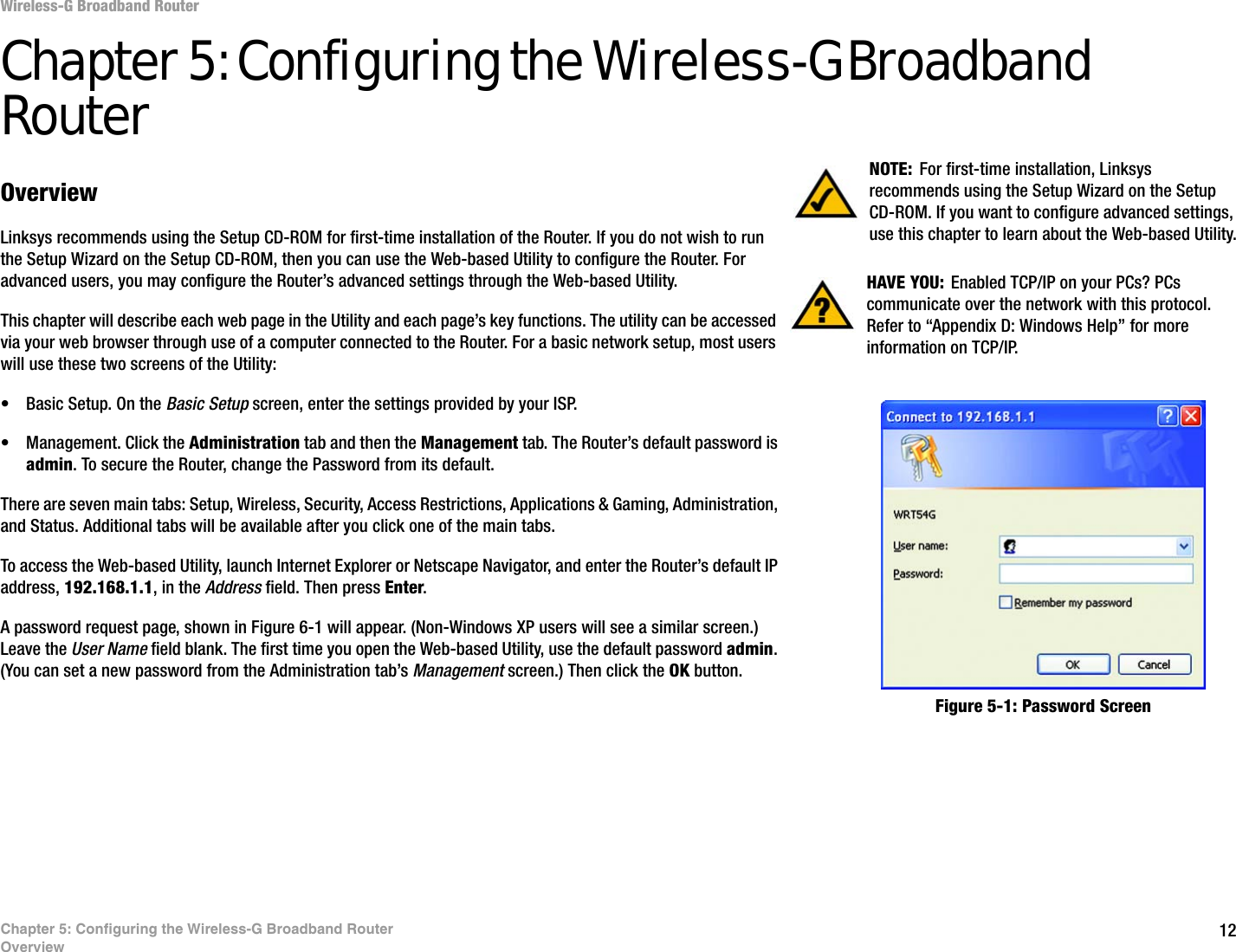 12Chapter 5: Configuring the Wireless-G Broadband RouterOverviewWireless-G Broadband RouterChapter 5: Configuring the Wireless-G Broadband RouterOverviewLinksys recommends using the Setup CD-ROM for first-time installation of the Router. If you do not wish to run the Setup Wizard on the Setup CD-ROM, then you can use the Web-based Utility to configure the Router. For advanced users, you may configure the Router’s advanced settings through the Web-based Utility.This chapter will describe each web page in the Utility and each page’s key functions. The utility can be accessed via your web browser through use of a computer connected to the Router. For a basic network setup, most users will use these two screens of the Utility:• Basic Setup. On the Basic Setup screen, enter the settings provided by your ISP.• Management. Click the Administration tab and then the Management tab. The Router’s default password is admin. To secure the Router, change the Password from its default.There are seven main tabs: Setup, Wireless, Security, Access Restrictions, Applications &amp; Gaming, Administration, and Status. Additional tabs will be available after you click one of the main tabs.To access the Web-based Utility, launch Internet Explorer or Netscape Navigator, and enter the Router’s default IP address, 192.168.1.1, in the Address field. Then press Enter. A password request page, shown in Figure 6-1 will appear. (Non-Windows XP users will see a similar screen.) Leave the User Name field blank. The first time you open the Web-based Utility, use the default password admin. (You can set a new password from the Administration tab’s Management screen.) Then click the OK button. HAVE YOU:  Enabled TCP/IP on your PCs? PCs communicate over the network with this protocol. Refer to “Appendix D: Windows Help” for more information on TCP/IP.NOTE: For first-time installation, Linksys recommends using the Setup Wizard on the Setup CD-ROM. If you want to configure advanced settings, use this chapter to learn about the Web-based Utility.Figure 5-1: Password Screen