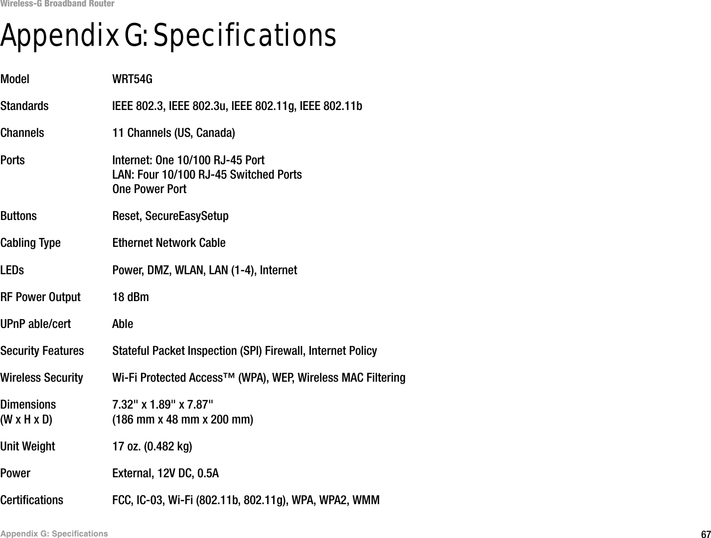 67Appendix G: SpecificationsWireless-G Broadband RouterAppendix G: SpecificationsModel WRT54GStandards IEEE 802.3, IEEE 802.3u, IEEE 802.11g, IEEE 802.11bChannels 11 Channels (US, Canada)Ports Internet: One 10/100 RJ-45 PortLAN: Four 10/100 RJ-45 Switched PortsOne Power PortButtons Reset, SecureEasySetupCabling Type Ethernet Network CableLEDs Power, DMZ, WLAN, LAN (1-4), InternetRF Power Output 18 dBmUPnP able/cert AbleSecurity Features Stateful Packet Inspection (SPI) Firewall, Internet PolicyWireless Security Wi-Fi Protected Access™ (WPA), WEP, Wireless MAC FilteringDimensions 7.32&quot; x 1.89&quot; x 7.87&quot;(W x H x D) (186 mm x 48 mm x 200 mm)Unit Weight 17 oz. (0.482 kg)Power External, 12V DC, 0.5ACertifications FCC, IC-03, Wi-Fi (802.11b, 802.11g), WPA, WPA2, WMM
