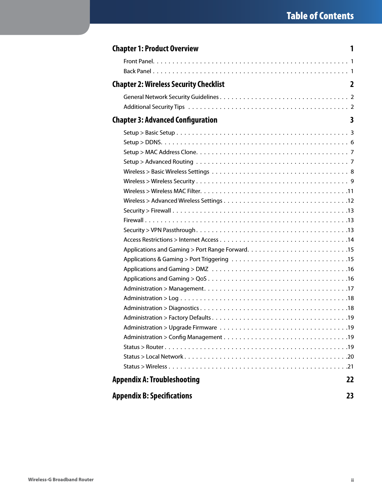  Table of Contents Chapter 1: Product Overview  1 Front Panel.................................................. 1 Back Panel .  .  .  .  .  .  .  .  .  .  .  .  .  .  .  .  .  .  .  .  .  .  .  .  .  .  .  .  .  .  .  .  .  .  .  .  .  .  .  .  .  .  .  .  .  .  .  .  .  .  1 Chapter 2: Wireless Security Checklist  2 General Network Security Guidelines . . . . . . . . . . . . . . . . . . . . . . . . . . . . . . . . .  2 Additional Security Tips  .  .  .  .  .  .  .  .  .  .  .  .  .  .  .  .  .  .  .  .  .  .  .  .  .  .  .  .  .  .  .  .  .  .  .  .  .  .  .  .  .  2 Chapter 3: Advanced Conguration  3 Setup &gt; Basic Setup .  .  .  .  .  .  .  .  .  .  .  .  .  .  .  .  .  .  .  .  .  .  .  .  .  .  .  .  .  .  .  .  .  .  .  .  .  .  .  .  .  .  .  .  3 Setup &gt; DDNS................................................ 6 Setup &gt; MAC Address Clone....................................... 7 Setup &gt; Advanced Routing  .  .  .  .  .  .  .  .  .  .  .  .  .  .  .  .  .  .  .  .  .  .  .  .  .  .  .  .  .  .  .  .  .  .  .  .  .  .  .  7 Wireless &gt; Basic Wireless Settings  .  .  .  .  .  .  .  .  .  .  .  .  .  .  .  .  .  .  .  .  .  .  .  .  .  .  .  .  .  .  .  .  .  .  .  8 Wireless &gt; Wireless Security .  .  .  .  .  .  .  .  .  .  .  .  .  .  .  .  .  .  .  .  .  .  .  .  .  .  .  .  .  .  .  .  .  .  .  .  .  .  .  9 Wireless &gt; Wireless MAC Filter. .  . .  . . . . .  . .  . . .  . .  . . . . .  . .  . . .  . .  . . . . .  . .  . . .11 Wireless &gt; Advanced Wireless Settings .  .  .  .  .  .  .  .  .  .  .  .  .  .  .  .  .  .  .  .  .  .  .  .  .  .  .  .  .  .  .  .12 Security &gt; Firewall .  .  .  .  .  .  .  .  .  .  .  .  .  .  .  .  .  .  .  .  .  .  .  .  .  .  .  .  .  .  .  .  .  .  .  .  .  .  .  .  .  .  .  .  .13 Firewall .  .  .  .  .  .  .  .  .  .  .  .  .  .  .  .  .  .  .  .  .  .  .  .  .  .  .  .  .  .  .  .  .  .  .  .  .  .  .  .  .  .  .  .  .  .  .  .  .  .  .  .13 Security &gt; VPN Passthrough . . .  . .  . . . . .  . .  . . .  . .  . . . . .  . .  . . .  . .  . . . . .  . .  . . .13 Access Restrictions &gt; Internet Access .  .  .  .  .  .  .  .  .  .  .  .  .  .  .  .  .  .  .  .  .  .  .  .  .  .  .  .  .  .  .  .  .14 Applications and Gaming &gt; Port Range Forward.  .  .  .  .  .  .  .  .  .  .  .  .  .  .  .  .  .  .  .  .  .  .  .  .  .15 Applications &amp; Gaming &gt; Port Triggering  .  .  .  .  .  .  .  .  .  .  .  .  .  .  .  .  .  .  .  .  .  .  .  .  .  .  .  .  .  .15 Applications and Gaming &gt; DMZ  .  .  .  .  .  .  .  .  .  .  .  .  .  .  .  .  .  .  .  .  .  .  .  .  .  .  .  .  .  .  .  .  .  .  .16 Applications and Gaming &gt; QoS .  .  .  .  .  .  .  .  .  .  .  .  .  .  .  .  .  .  .  .  .  .  .  .  .  .  .  .  .  .  .  .  .  .  .  .16 Administration &gt; Management.  . .  . . . . .  . .  . . .  . .  . . . . .  . .  . . .  . .  . . . . .  . .  . . .17 Administration &gt; Log .  .  .  .  .  .  .  .  .  .  .  .  .  .  .  .  .  .  .  .  .  .  .  .  .  .  .  .  .  .  .  .  .  .  .  .  .  .  .  .  .  .  .18 Administration &gt; Diagnostics .  .  .  .  .  .  .  .  .  .  .  .  .  .  .  .  .  .  .  .  .  .  .  .  .  .  .  .  .  .  .  .  .  .  .  .  .  .18 Administration &gt; Factory Defaults .  . . . . .  . .  . . .  . .  . . . . .  . .  . . .  . .  . . . . .  . .  . . .19 Administration &gt; Upgrade Firmware  .  .  .  .  .  .  .  .  .  .  .  .  .  .  .  .  .  .  .  .  .  .  .  .  .  .  .  .  .  .  .  .  .19 Administration &gt; Cong Management .  .  .  .  .  .  .  .  .  .  .  .  .  .  .  .  .  .  .  .  .  .  .  .  .  .  .  .  .  .  .  .19 Status &gt; Router .  .  .  .  .  .  .  .  .  .  .  .  .  .  .  .  .  .  .  .  .  .  .  .  .  .  .  .  .  .  .  .  .  .  .  .  .  .  .  .  .  .  .  .  .  .  .19 Status &gt; Local Network .  .  .  .  .  .  .  .  .  .  .  .  .  .  .  .  .  .  .  .  .  .  .  .  .  .  .  .  .  .  .  .  .  .  .  .  .  .  .  .  .  .20 Status &gt; Wireless .  .  .  .  .  .  .  .  .  .  .  .  .  .  .  .  .  .  .  .  .  .  .  .  .  .  .  .  .  .  .  .  .  .  .  .  .  .  .  .  .  .  .  .  .  .21 Appendix A: Troubleshooting  22 Appendix B: Specications  23 Wireless-G Broadband Router  ii 
