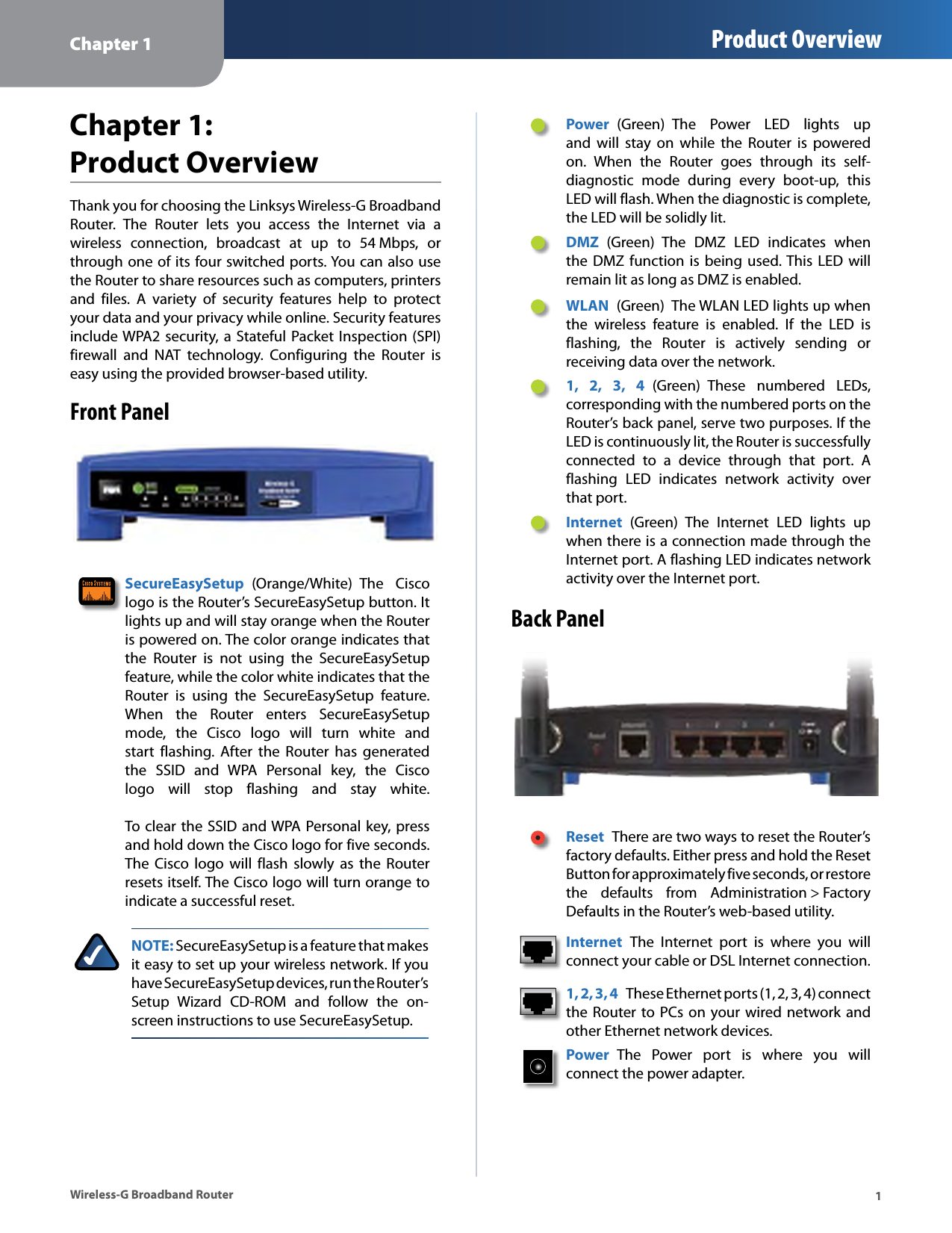 Chapter 1 Product Overview Chapter 1: Product Overview Thank you for choosing the Linksys Wireless-G Broadband Router.  The  Router  lets  you  access  the  Internet  via  a wireless  connection,  broadcast  at  up  to  54 Mbps,  or through one of its four switched ports. You can also use the Router to share resources such as computers, printers and  files.  A  variety  of  security  features  help  to  protect your data and your privacy while online. Security features include WPA2  security, a  Stateful Packet Inspection (SPI) firewall  and  NAT  technology.  Configuring  the  Router  is easy using the provided browser-based utility. Front Panel SecureEasySetup  (Orange/White)  The  Cisco logo is the Router’s SecureEasySetup button. It lights up and will stay orange when the Router is powered on. The color orange indicates that the  Router  is  not  using  the  SecureEasySetup feature, while the color white indicates that the Router  is  using  the  SecureEasySetup  feature. When  the  Router  enters  SecureEasySetup mode,  the  Cisco  logo  will  turn  white  and start  flashing.  After  the  Router  has  generated the  SSID  and  WPA  Personal  key,  the  Cisco logo  will  stop  flashing  and  stay  white. To clear the SSID and WPA Personal key, press and hold down the Cisco logo for five seconds. The  Cisco  logo  will  flash  slowly  as  the  Router resets itself. The Cisco logo will turn orange to indicate a successful reset. NOTE: SecureEasySetup is a feature that makes it easy to set up your wireless network. If you have SecureEasySetup devices, run the Router’s Setup  Wizard  CD-ROM  and  follow  the  on-screen instructions to use SecureEasySetup. Power  (Green)  The  Power  LED  lights  up and  will  stay  on  while  the  Router  is  powered on.  When  the  Router  goes  through  its  self-diagnostic  mode  during  every  boot-up,  this LED will flash. When the diagnostic is complete, the LED will be solidly lit. DMZ  (Green)  The  DMZ  LED  indicates  when the DMZ function  is  being used. This  LED  will remain lit as long as DMZ is enabled. WLAN  (Green)  The WLAN LED lights up when the  wireless  feature  is  enabled.  If  the  LED  is flashing,  the  Router  is  actively  sending  or receiving data over the network. 1,  2,  3,  4  (Green)  These  numbered  LEDs, corresponding with the numbered ports on the Router’s back panel, serve two purposes. If the LED is continuously lit, the Router is successfully connected  to  a  device  through  that  port.  A flashing  LED  indicates  network  activity  over that port. Internet  (Green)  The  Internet  LED  lights  up when there is a connection made through the Internet port. A flashing LED indicates network activity over the Internet port. Back Panel Reset  There are two ways to reset the Router’s factory defaults. Either press and hold the Reset Button for approximately five seconds, or restore the  defaults  from  Administration &gt; Factory Defaults in the Router’s web-based utility. Internet  The  Internet  port  is  where  you  will connect your cable or DSL Internet connection. 1, 2, 3, 4  These Ethernet ports (1, 2, 3, 4) connect the Router to PCs on your wired network and other Ethernet network devices. Power  The  Power  port  is  where  you  will connect the power adapter. Wireless-G Broadband Router  1 