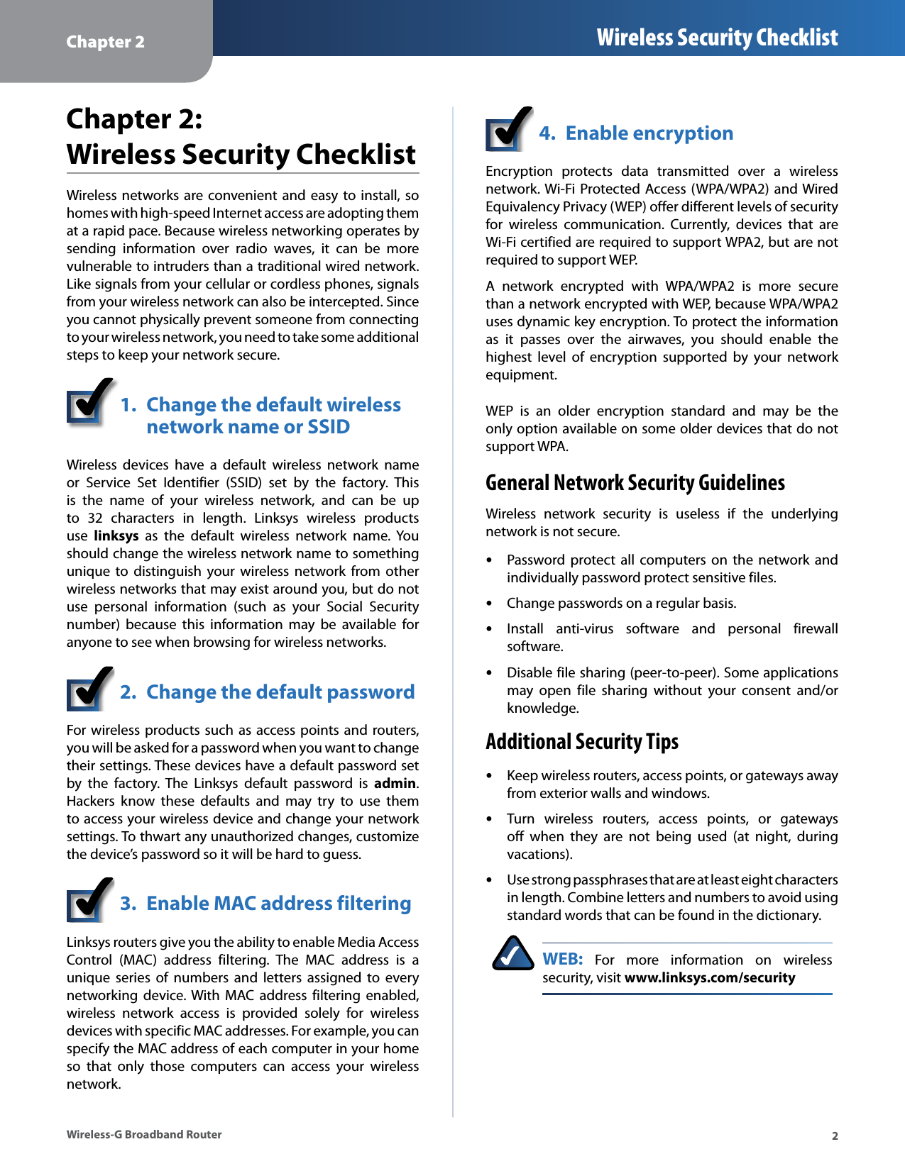 Chapter 2 Wireless Security Checklist Chapter 2: Wireless Security ChecklistWireless  networks  are convenient  and easy to install, so homes with high-speed Internet access are adopting them at a rapid pace. Because wireless networking operates by sending  information  over  radio  waves,  it  can  be  more vulnerable to intruders than a traditional wired network. Like signals from your cellular or cordless phones, signals from your wireless network can also be intercepted. Since you cannot physically prevent someone from connecting to your wireless network, you need to take some additional steps to keep your network secure. 1.  Change the default wireless network name or SSID Wireless  devices  have  a  default  wireless  network  name or  Service  Set  Identifier  (SSID)  set  by  the  factory.  This is  the  name  of  your  wireless  network,  and  can  be  up to  32  characters  in  length.  Linksys  wireless  products use  linksys  as  the  default  wireless  network  name.  You should change the wireless network name to something unique  to  distinguish  your wireless  network  from  other wireless networks that may exist around you, but do not use  personal  information  (such  as  your  Social  Security number)  because  this  information  may  be  available  for anyone to see when browsing for wireless networks. 2.  Change the default password For wireless products such as  access points and routers, you will be asked for a password when you want to change their settings. These devices have a default password set by  the  factory.  The  Linksys  default  password  is  admin. Hackers  know  these  defaults  and  may  try  to  use  them to access your wireless device and change your network settings. To thwart any unauthorized changes, customize the device’s password so it will be hard to guess. 3.  Enable MAC address filtering Linksys routers give you the ability to enable Media Access Control  (MAC)  address  filtering.  The  MAC  address  is  a unique  series  of  numbers  and  letters  assigned  to  every networking  device. With  MAC address  filtering  enabled, wireless  network  access  is  provided  solely  for  wireless devices with specific MAC addresses. For example, you can specify the MAC address of each computer in your home so  that  only  those  computers  can  access  your  wireless network. 4.  Enable encryption Encryption  protects  data  transmitted  over  a  wireless network. Wi-Fi Protected Access (WPA/WPA2) and Wired Equivalency Privacy (WEP) offer different levels of security for  wireless  communication.  Currently,  devices  that  are Wi-Fi certified are required to support WPA2, but are not required to support WEP. A  network  encrypted  with  WPA/WPA2  is  more  secure than a network encrypted with WEP, because WPA/WPA2 uses dynamic key encryption. To protect the information as  it  passes  over  the  airwaves,  you  should  enable  the highest  level  of  encryption  supported  by  your  network equipment. WEP  is  an  older  encryption  standard  and  may  be  the only option available on some older devices that do not support WPA. General Network Security Guidelines Wireless  network  security  is  useless  if  the  underlying network is not secure. •Password protect  all  computers  on  the  network  and individually password protect sensitive files. •Change passwords on a regular basis. •Install  anti-virus  software  and  personal  firewall software. •Disable file sharing (peer-to-peer). Some applications may  open  file  sharing  without  your  consent  and/or knowledge. Additional Security Tips •Keep wireless routers, access points, or gateways away from exterior walls and windows. •Turn  wireless  routers,  access  points,  or  gateways off  when  they  are  not  being  used  (at  night,  during vacations). •Use strong passphrases that are at least eight characters in length. Combine letters and numbers to avoid using standard words that can be found in the dictionary. WEB:  For  more  information  on  wireless security, visit www.linksys.com/security Wireless-G Broadband Router  2 