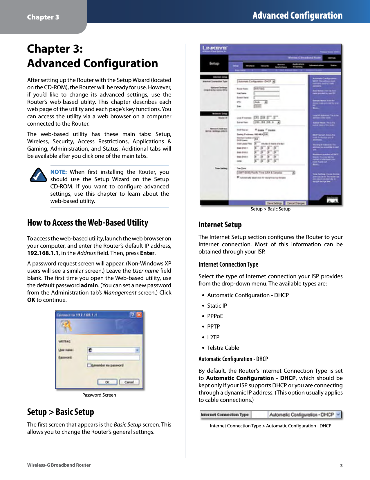 Chapter 3 Advanced Configuration Chapter 3: Advanced ConfigurationAfter setting up the Router with the Setup Wizard (located on the CD-ROM), the Router will be ready for use. However, if  you’d  like  to  change  its  advanced  settings,  use  the Router’s  web-based  utility.  This  chapter  describes  each web page of the utility and each page’s key functions. You can access the utility  via  a  web  browser on a  computer connected to the Router. The  web-based  utility  has  these  main  tabs:  Setup, Wireless,  Security,  Access  Restrictions,  Applications  &amp; Gaming, Administration, and  Status. Additional tabs will be available after you click one of the main tabs. NOTE:  When  first  installing  the  Router,  you should  use  the  Setup  Wizard  on  the  Setup CD-ROM.  If  you  want  to  configure  advanced settings,  use  this  chapter  to  learn  about  the web-based utility. How to Access the Web-Based Utility To access the web-based utility, launch the web browser on your computer, and enter the Router’s default IP address, 192.168.1.1, in the Address field. Then, press Enter. A password request screen will appear. (Non-Windows XP users will see a similar screen.) Leave the User name field blank. The first time you open the Web-based utility, use the default password admin. (You can set a new password from the Administration tab’s Management  screen.) Click OK to continue. Password Screen Setup &gt; Basic Setup The first screen that appears is the Basic Setup screen. This allows you to change the Router’s general settings. Setup &gt; Basic Setup Internet Setup The Internet Setup section configures the Router to your Internet  connection.  Most  of  this  information  can  be obtained through your ISP. Internet Connection Type Select the type of Internet connection your ISP provides from the drop-down menu. The available types are: •Automatic Configuration - DHCP •Static IP •PPPoE •PPTP •L2TP •Telstra Cable Automatic Configuration - DHCP By  default,  the  Router’s  Internet  Connection Type  is  set to  Automatic  Configuration  - DHCP,  which  should  be kept only if your ISP supports DHCP or you are connecting through a dynamic IP address. (This option usually applies to cable connections.) Internet Connection Type &gt; Automatic Configuration - DHCP Wireless-G Broadband Router  3 