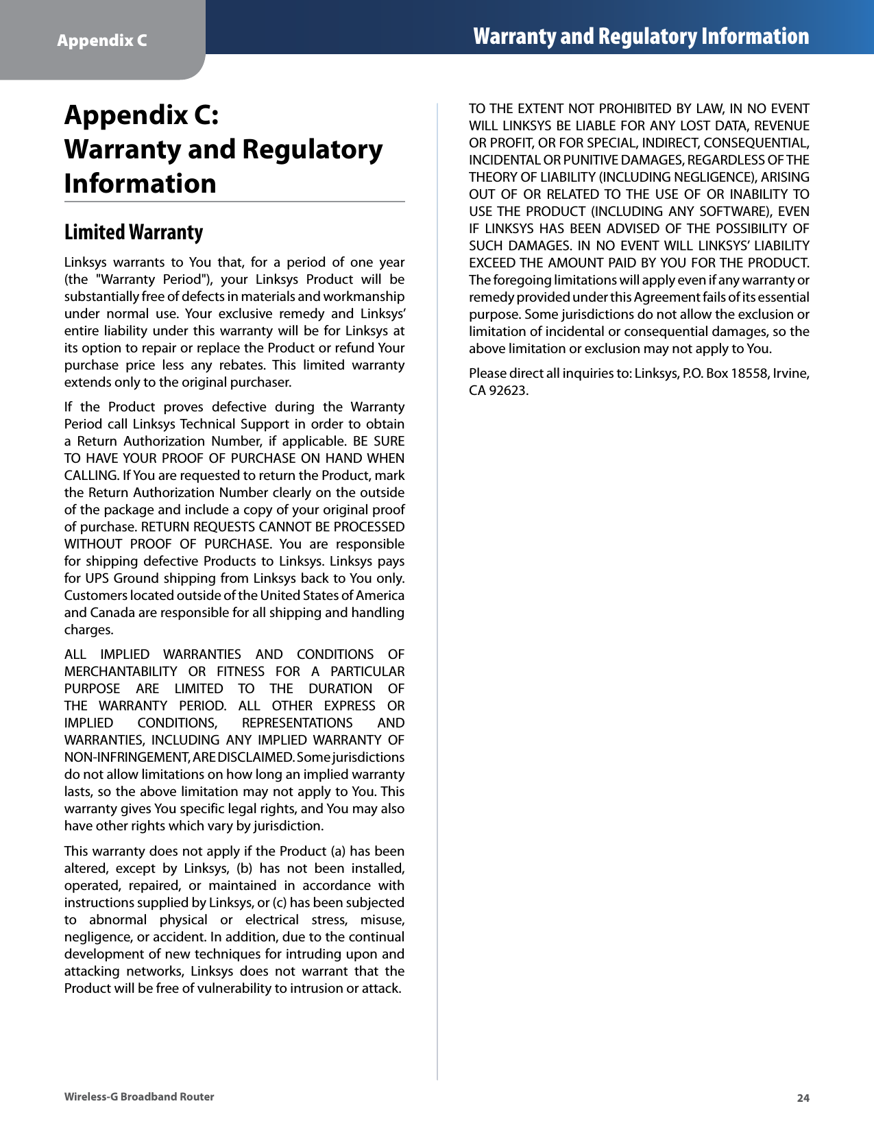 Appendix C Warranty and Regulatory Information Appendix C: Warranty and Regulatory Information Limited Warranty Linksys  warrants  to  You  that,  for  a  period  of  one  year (the  &quot;Warranty  Period&quot;),  your  Linksys  Product  will  be substantially free of defects in materials and workmanship under  normal  use.  Your  exclusive  remedy  and  Linksys’ entire liability  under  this warranty  will  be  for Linksys  at its option to repair or replace the Product or refund Your purchase  price  less  any  rebates.  This  limited  warranty extends only to the original purchaser. If  the  Product  proves  defective  during  the  Warranty Period call  Linksys Technical  Support  in  order  to  obtain a  Return  Authorization  Number,  if  applicable.  BE  SURE TO  HAVE YOUR  PROOF  OF  PURCHASE  ON  HAND WHEN CALLING. If You are requested to return the Product, mark the Return Authorization Number clearly on the outside of the package and include a copy of your original proof of purchase. RETURN REQUESTS CANNOT BE PROCESSED WITHOUT  PROOF  OF  PURCHASE.  You  are  responsible for  shipping  defective  Products  to Linksys.  Linksys  pays for UPS Ground shipping from Linksys back to You only. Customers located outside of the United States of America and Canada are responsible for all shipping and handling charges. ALL  IMPLIED  WARRANTIES  AND  CONDITIONS  OF MERCHANTABILITY  OR  FITNESS  FOR  A  PARTICULAR PURPOSE  ARE  LIMITED  TO  THE  DURATION  OF THE  WARRANTY  PERIOD.  ALL  OTHER  EXPRESS  OR IMPLIED  CONDITIONS,  REPRESENTATIONS  AND WARRANTIES,  INCLUDING  ANY  IMPLIED  WARRANTY  OF NON-INFRINGEMENT, ARE DISCLAIMED. Some jurisdictions do not allow limitations on how long an implied warranty lasts, so the above limitation may not apply to You. This warranty gives You specific legal rights, and You may also have other rights which vary by jurisdiction. This warranty does not apply if the Product (a) has been altered,  except  by  Linksys,  (b)  has  not  been  installed, operated,  repaired,  or  maintained  in  accordance  with instructions supplied by Linksys, or (c) has been subjected to  abnormal  physical  or  electrical  stress,  misuse, negligence, or accident. In addition, due to the continual development of new techniques for intruding upon and attacking  networks,  Linksys  does  not  warrant  that  the Product will be free of vulnerability to intrusion or attack. TO THE EXTENT  NOT PROHIBITED BY LAW, IN NO EVENT WILL LINKSYS BE LIABLE FOR  ANY LOST DATA, REVENUE OR PROFIT, OR FOR SPECIAL, INDIRECT, CONSEQUENTIAL, INCIDENTAL OR PUNITIVE DAMAGES, REGARDLESS OF THE THEORY OF LIABILITY (INCLUDING NEGLIGENCE), ARISING OUT  OF  OR  RELATED  TO  THE  USE  OF  OR  INABILITY  TO USE THE  PRODUCT  (INCLUDING  ANY  SOFTWARE),  EVEN IF  LINKSYS  HAS  BEEN  ADVISED  OF  THE  POSSIBILITY  OF SUCH  DAMAGES.  IN  NO  EVENT WILL  LINKSYS’ LIABILITY EXCEED THE AMOUNT PAID BY YOU FOR THE PRODUCT. The foregoing limitations will apply even if any warranty or remedy provided under this Agreement fails of its essential purpose. Some jurisdictions do not allow the exclusion or limitation of incidental or consequential damages, so the above limitation or exclusion may not apply to You. Please direct all inquiries to: Linksys, P.O. Box 18558, Irvine, CA 92623. Wireless-G Broadband Router  24 