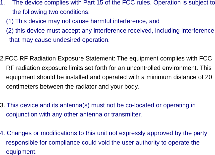 1.  The device complies with Part 15 of the FCC rules. Operation is subject to     the following two conditions:  (1) This device may not cause harmful interference, and     (2) this device must accept any interference received, including interference that may cause undesired operation.   2.FCC RF Radiation Exposure Statement: The equipment complies with FCC RF radiation exposure limits set forth for an uncontrolled environment. This equipment should be installed and operated with a minimum distance of 20 centimeters between the radiator and your body.   3. This device and its antenna(s) must not be co-located or operating in conjunction with any other antenna or transmitter.    4. Changes or modifications to this unit not expressly approved by the party responsible for compliance could void the user authority to operate the equipment.  