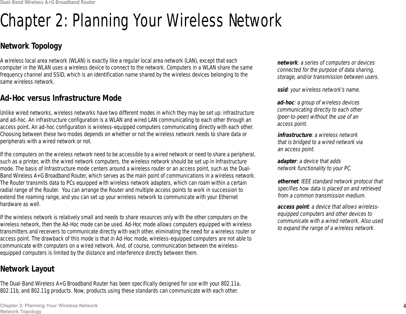 4Chapter 2: Planning Your Wireless NetworkNetwork TopologyDual-Band Wireless A+G Broadband RouterChapter 2: Planning Your Wireless NetworkNetwork TopologyA wireless local area network (WLAN) is exactly like a regular local area network (LAN), except that each computer in the WLAN uses a wireless device to connect to the network. Computers in a WLAN share the same frequency channel and SSID, which is an identification name shared by the wireless devices belonging to the same wireless network.Ad-Hoc versus Infrastructure ModeUnlike wired networks, wireless networks have two different modes in which they may be set up: infrastructure and ad-hoc. An infrastructure configuration is a WLAN and wired LAN communicating to each other through an access point. An ad-hoc configuration is wireless-equipped computers communicating directly with each other. Choosing between these two modes depends on whether or not the wireless network needs to share data or peripherals with a wired network or not. If the computers on the wireless network need to be accessible by a wired network or need to share a peripheral, such as a printer, with the wired network computers, the wireless network should be set up in Infrastructure mode. The basis of Infrastructure mode centers around a wireless router or an access point, such as the Dual-Band Wireless A+G Broadband Router, which serves as the main point of communications in a wireless network. The Router transmits data to PCs equipped with wireless network adapters, which can roam within a certain radial range of the Router.  You can arrange the Router and multiple access points to work in succession to extend the roaming range, and you can set up your wireless network to communicate with your Ethernet hardware as well. If the wireless network is relatively small and needs to share resources only with the other computers on the wireless network, then the Ad-Hoc mode can be used. Ad-Hoc mode allows computers equipped with wireless transmitters and receivers to communicate directly with each other, eliminating the need for a wireless router or access point. The drawback of this mode is that in Ad-Hoc mode, wireless-equipped computers are not able to communicate with computers on a wired network. And, of course, communication between the wireless-equipped computers is limited by the distance and interference directly between them. Network LayoutThe Dual-Band Wireless A+G Broadband Router has been specifically designed for use with your 802.11a, 802.11b, and 802.11g products. Now, products using these standards can communicate with each other.infrastructure: a wireless network that is bridged to a wired network via an access point.ssid: your wireless network’s name.ad-hoc: a group of wireless devices communicating directly to each other (peer-to-peer) without the use of an access point.access point: a device that allows wireless-equipped computers and other devices to communicate with a wired network. Also used to expand the range of a wireless network.adapter: a device that adds network functionality to your PC.ethernet: IEEE standard network protocol that specifies how data is placed on and retrieved from a common transmission medium.network: a series of computers or devices connected for the purpose of data sharing, storage, and/or transmission between users.