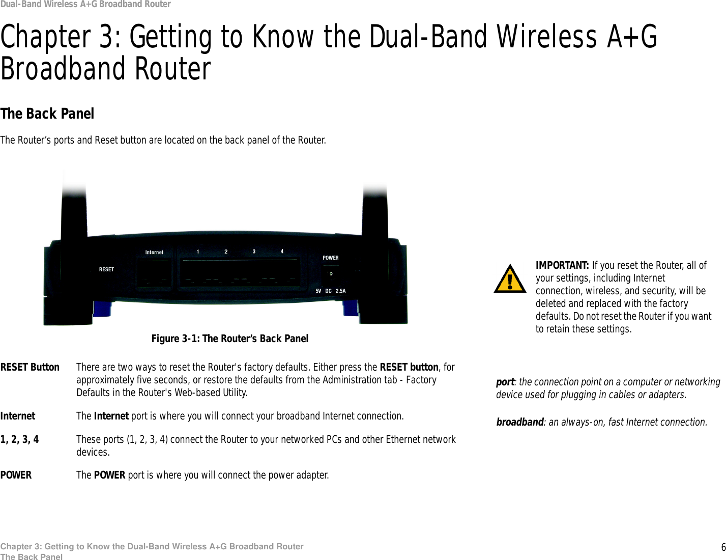 6Chapter 3: Getting to Know the Dual-Band Wireless A+G Broadband RouterThe Back PanelDual-Band Wireless A+G Broadband RouterChapter 3: Getting to Know the Dual-Band Wireless A+G Broadband RouterThe Back PanelThe Router’s ports and Reset button are located on the back panel of the Router.RESET Button There are two ways to reset the Router&apos;s factory defaults. Either press the RESET button, for approximately five seconds, or restore the defaults from the Administration tab - Factory Defaults in the Router&apos;s Web-based Utility.Internet The Internet port is where you will connect your broadband Internet connection.1, 2, 3, 4 These ports (1, 2, 3, 4) connect the Router to your networked PCs and other Ethernet network devices.POWER The POWER port is where you will connect the power adapter.Figure 3-1: The Router’s Back PanelIMPORTANT: If you reset the Router, all of your settings, including Internet connection, wireless, and security, will be deleted and replaced with the factory defaults. Do not reset the Router if you want to retain these settings.broadband: an always-on, fast Internet connection.port: the connection point on a computer or networking device used for plugging in cables or adapters.