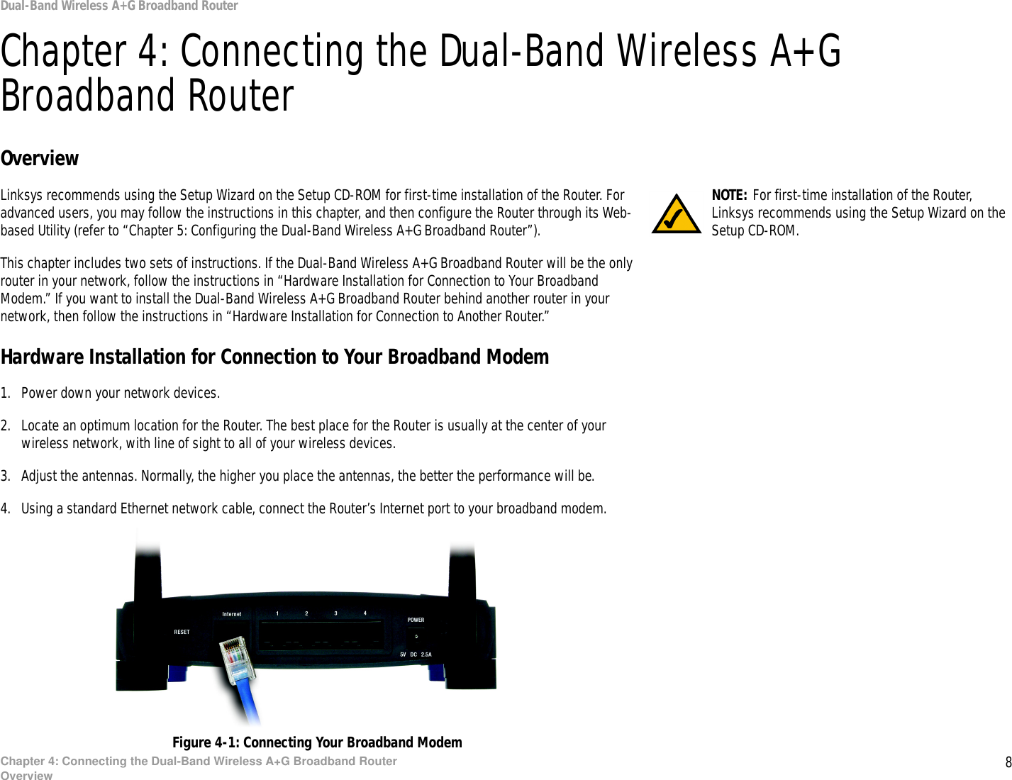 8Chapter 4: Connecting the Dual-Band Wireless A+G Broadband RouterOverviewDual-Band Wireless A+G Broadband RouterChapter 4: Connecting the Dual-Band Wireless A+G Broadband RouterOverviewLinksys recommends using the Setup Wizard on the Setup CD-ROM for first-time installation of the Router. For advanced users, you may follow the instructions in this chapter, and then configure the Router through its Web-based Utility (refer to “Chapter 5: Configuring the Dual-Band Wireless A+G Broadband Router”).This chapter includes two sets of instructions. If the Dual-Band Wireless A+G Broadband Router will be the only router in your network, follow the instructions in “Hardware Installation for Connection to Your Broadband Modem.” If you want to install the Dual-Band Wireless A+G Broadband Router behind another router in your network, then follow the instructions in “Hardware Installation for Connection to Another Router.”Hardware Installation for Connection to Your Broadband Modem1. Power down your network devices.2. Locate an optimum location for the Router. The best place for the Router is usually at the center of your wireless network, with line of sight to all of your wireless devices.3. Adjust the antennas. Normally, the higher you place the antennas, the better the performance will be.4. Using a standard Ethernet network cable, connect the Router’s Internet port to your broadband modem.Figure 4-1: Connecting Your Broadband ModemNOTE: For first-time installation of the Router, Linksys recommends using the Setup Wizard on the Setup CD-ROM.