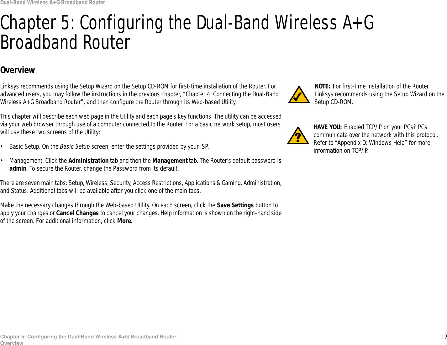 12Chapter 5: Configuring the Dual-Band Wireless A+G Broadband RouterOverviewDual-Band Wireless A+G Broadband RouterChapter 5: Configuring the Dual-Band Wireless A+G Broadband RouterOverviewLinksys recommends using the Setup Wizard on the Setup CD-ROM for first-time installation of the Router. For advanced users, you may follow the instructions in the previous chapter, “Chapter 4: Connecting the Dual-Band Wireless A+G Broadband Router”, and then configure the Router through its Web-based Utility.This chapter will describe each web page in the Utility and each page’s key functions. The utility can be accessed via your web browser through use of a computer connected to the Router. For a basic network setup, most users will use these two screens of the Utility:• Basic Setup. On the Basic Setup screen, enter the settings provided by your ISP.• Management. Click the Administration tab and then the Management tab. The Router’s default password is admin. To secure the Router, change the Password from its default.There are seven main tabs: Setup, Wireless, Security, Access Restrictions, Applications &amp; Gaming, Administration, and Status. Additional tabs will be available after you click one of the main tabs.Make the necessary changes through the Web-based Utility. On each screen, click the Save Settings button to apply your changes or Cancel Changes to cancel your changes. Help information is shown on the right-hand side of the screen. For additional information, click More.HAVE YOU: Enabled TCP/IP on your PCs? PCs communicate over the network with this protocol. Refer to “Appendix D: Windows Help” for more information on TCP/IP.NOTE: For first-time installation of the Router, Linksys recommends using the Setup Wizard on the Setup CD-ROM.