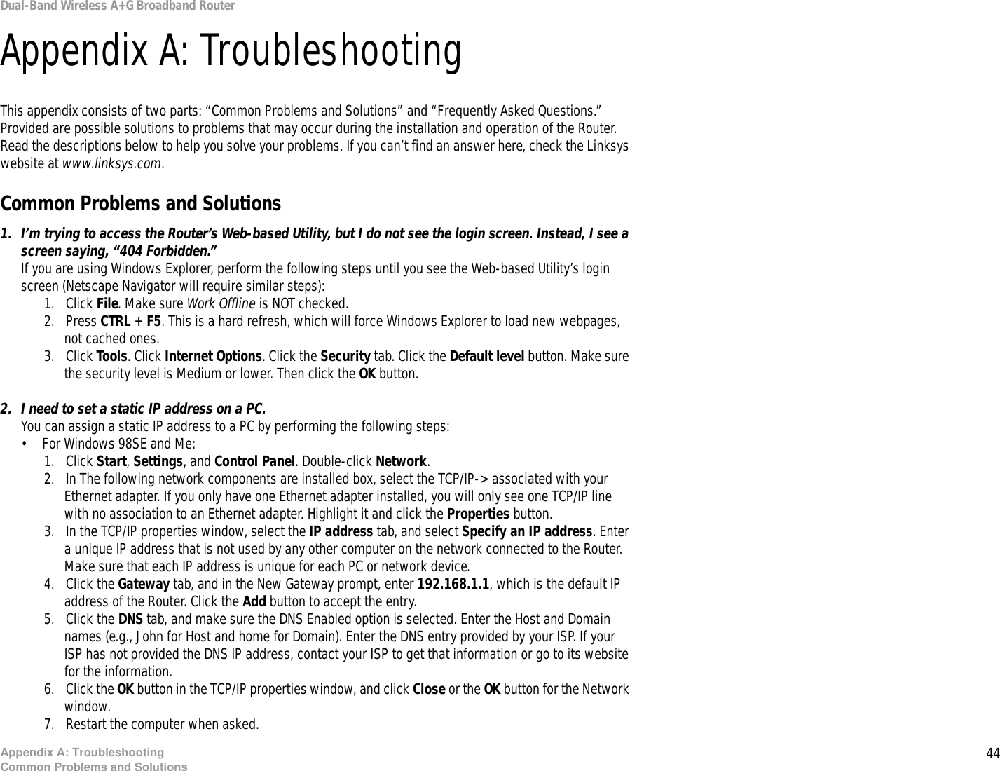 44Appendix A: TroubleshootingCommon Problems and SolutionsDual-Band Wireless A+G Broadband RouterAppendix A: TroubleshootingThis appendix consists of two parts: “Common Problems and Solutions” and “Frequently Asked Questions.” Provided are possible solutions to problems that may occur during the installation and operation of the Router. Read the descriptions below to help you solve your problems. If you can’t find an answer here, check the Linksys website at www.linksys.com.Common Problems and Solutions1. I’m trying to access the Router’s Web-based Utility, but I do not see the login screen. Instead, I see a screen saying, “404 Forbidden.”If you are using Windows Explorer, perform the following steps until you see the Web-based Utility’s login screen (Netscape Navigator will require similar steps):1. Click File. Make sure Work Offline is NOT checked.2. Press CTRL + F5. This is a hard refresh, which will force Windows Explorer to load new webpages, not cached ones.3. Click Tools. Click Internet Options. Click the Security tab. Click the Default level button. Make sure the security level is Medium or lower. Then click the OK button.2. I need to set a static IP address on a PC.You can assign a static IP address to a PC by performing the following steps:• For Windows 98SE and Me:1. Click Start, Settings, and Control Panel. Double-click Network.2. In The following network components are installed box, select the TCP/IP-&gt; associated with your Ethernet adapter. If you only have one Ethernet adapter installed, you will only see one TCP/IP line with no association to an Ethernet adapter. Highlight it and click the Properties button.3. In the TCP/IP properties window, select the IP address tab, and select Specify an IP address. Enter a unique IP address that is not used by any other computer on the network connected to the Router. Make sure that each IP address is unique for each PC or network device.4. Click the Gateway tab, and in the New Gateway prompt, enter 192.168.1.1, which is the default IP address of the Router. Click the Add button to accept the entry.5. Click the DNS tab, and make sure the DNS Enabled option is selected. Enter the Host and Domain names (e.g., John for Host and home for Domain). Enter the DNS entry provided by your ISP. If your ISP has not provided the DNS IP address, contact your ISP to get that information or go to its website for the information.6. Click the OK button in the TCP/IP properties window, and click Close or the OK button for the Network window.7. Restart the computer when asked.