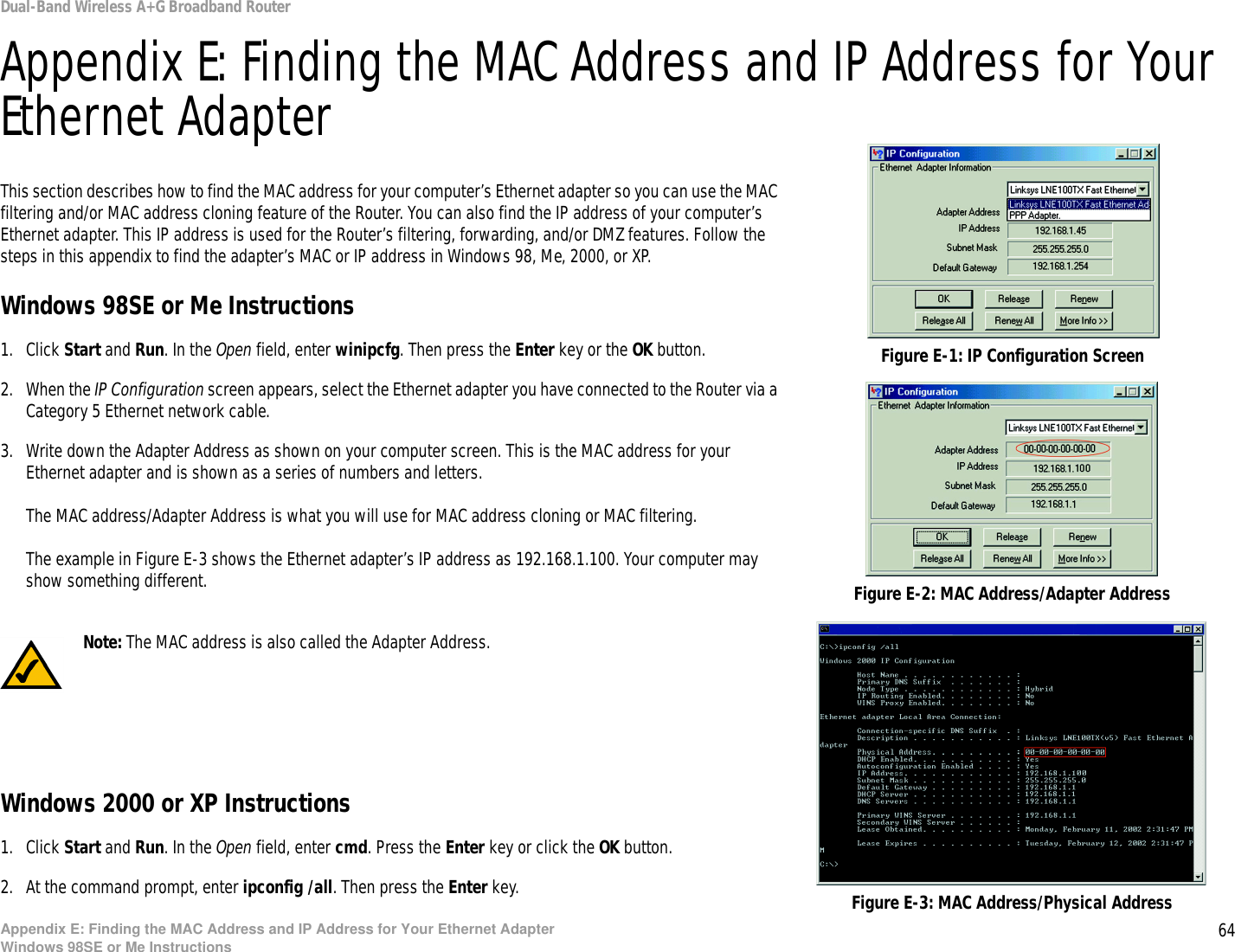 64Appendix E: Finding the MAC Address and IP Address for Your Ethernet AdapterWindows 98SE or Me InstructionsDual-Band Wireless A+G Broadband RouterAppendix E: Finding the MAC Address and IP Address for Your Ethernet AdapterThis section describes how to find the MAC address for your computer’s Ethernet adapter so you can use the MAC filtering and/or MAC address cloning feature of the Router. You can also find the IP address of your computer’s Ethernet adapter. This IP address is used for the Router’s filtering, forwarding, and/or DMZ features. Follow the steps in this appendix to find the adapter’s MAC or IP address in Windows 98, Me, 2000, or XP.Windows 98SE or Me Instructions1. Click Start and Run. In the Open field, enter winipcfg. Then press the Enter key or the OK button. 2. When the IP Configuration screen appears, select the Ethernet adapter you have connected to the Router via a Category 5 Ethernet network cable.3. Write down the Adapter Address as shown on your computer screen. This is the MAC address for your Ethernet adapter and is shown as a series of numbers and letters.The MAC address/Adapter Address is what you will use for MAC address cloning or MAC filtering.The example in Figure E-3 shows the Ethernet adapter’s IP address as 192.168.1.100. Your computer may show something different.Windows 2000 or XP Instructions1. Click Start and Run. In the Open field, enter cmd. Press the Enter key or click the OK button.2. At the command prompt, enter ipconfig /all. Then press the Enter key.Figure E-2: MAC Address/Adapter AddressFigure E-1: IP Configuration ScreenNote: The MAC address is also called the Adapter Address.Figure E-3: MAC Address/Physical Address