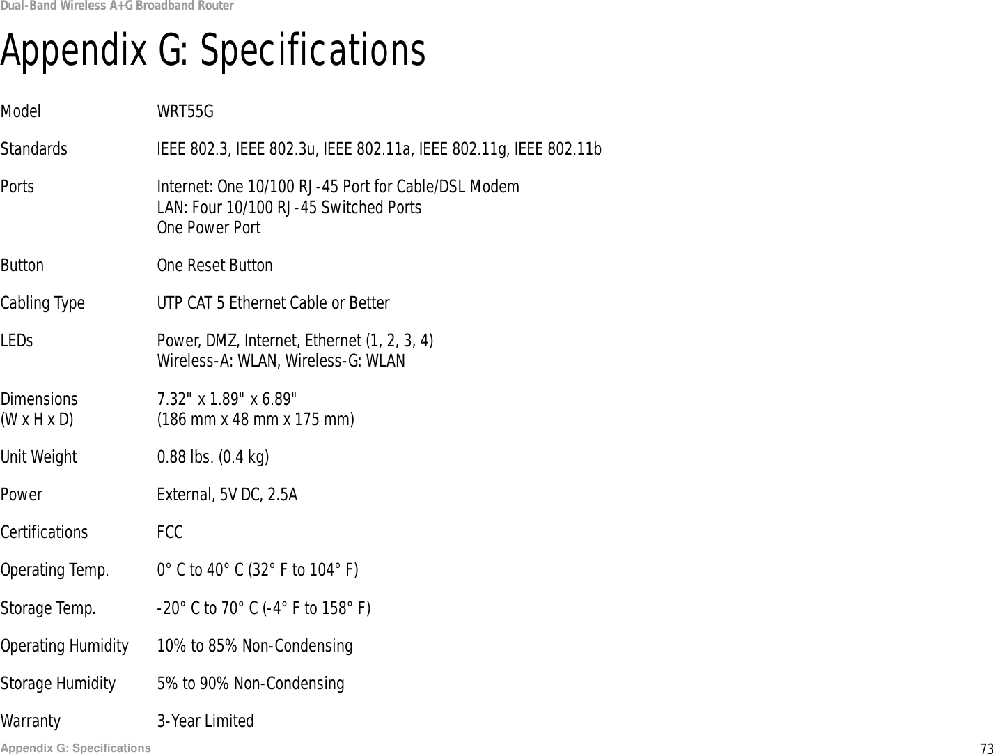 73Appendix G: SpecificationsDual-Band Wireless A+G Broadband RouterAppendix G: SpecificationsModel WRT55GStandards IEEE 802.3, IEEE 802.3u, IEEE 802.11a, IEEE 802.11g, IEEE 802.11bPorts Internet: One 10/100 RJ-45 Port for Cable/DSL ModemLAN: Four 10/100 RJ-45 Switched PortsOne Power PortButton One Reset ButtonCabling Type UTP CAT 5 Ethernet Cable or BetterLEDs Power, DMZ, Internet, Ethernet (1, 2, 3, 4)Wireless-A: WLAN, Wireless-G: WLANDimensions 7.32&quot; x 1.89&quot; x 6.89&quot;(W x H x D) (186 mm x 48 mm x 175 mm)Unit Weight 0.88 lbs. (0.4 kg)Power External, 5V DC, 2.5ACertifications FCCOperating Temp. 0° C to 40° C (32° F to 104° F)Storage Temp. -20° C to 70° C (-4° F to 158° F)Operating Humidity 10% to 85% Non-CondensingStorage Humidity 5% to 90% Non-CondensingWarranty 3-Year Limited