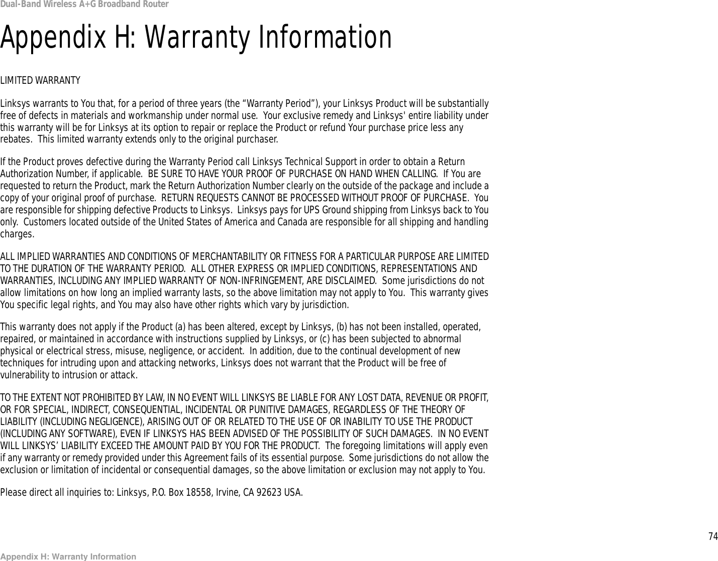 74Appendix H: Warranty InformationDual-Band Wireless A+G Broadband RouterAppendix H: Warranty InformationLIMITED WARRANTYLinksys warrants to You that, for a period of three years (the “Warranty Period”), your Linksys Product will be substantially free of defects in materials and workmanship under normal use.  Your exclusive remedy and Linksys&apos; entire liability under this warranty will be for Linksys at its option to repair or replace the Product or refund Your purchase price less any rebates.  This limited warranty extends only to the original purchaser.  If the Product proves defective during the Warranty Period call Linksys Technical Support in order to obtain a Return Authorization Number, if applicable.  BE SURE TO HAVE YOUR PROOF OF PURCHASE ON HAND WHEN CALLING.  If You are requested to return the Product, mark the Return Authorization Number clearly on the outside of the package and include a copy of your original proof of purchase.  RETURN REQUESTS CANNOT BE PROCESSED WITHOUT PROOF OF PURCHASE.  You are responsible for shipping defective Products to Linksys.  Linksys pays for UPS Ground shipping from Linksys back to You only.  Customers located outside of the United States of America and Canada are responsible for all shipping and handling charges. ALL IMPLIED WARRANTIES AND CONDITIONS OF MERCHANTABILITY OR FITNESS FOR A PARTICULAR PURPOSE ARE LIMITED TO THE DURATION OF THE WARRANTY PERIOD.  ALL OTHER EXPRESS OR IMPLIED CONDITIONS, REPRESENTATIONS AND WARRANTIES, INCLUDING ANY IMPLIED WARRANTY OF NON-INFRINGEMENT, ARE DISCLAIMED.  Some jurisdictions do not allow limitations on how long an implied warranty lasts, so the above limitation may not apply to You.  This warranty gives You specific legal rights, and You may also have other rights which vary by jurisdiction.This warranty does not apply if the Product (a) has been altered, except by Linksys, (b) has not been installed, operated, repaired, or maintained in accordance with instructions supplied by Linksys, or (c) has been subjected to abnormal physical or electrical stress, misuse, negligence, or accident.  In addition, due to the continual development of new techniques for intruding upon and attacking networks, Linksys does not warrant that the Product will be free of vulnerability to intrusion or attack.TO THE EXTENT NOT PROHIBITED BY LAW, IN NO EVENT WILL LINKSYS BE LIABLE FOR ANY LOST DATA, REVENUE OR PROFIT, OR FOR SPECIAL, INDIRECT, CONSEQUENTIAL, INCIDENTAL OR PUNITIVE DAMAGES, REGARDLESS OF THE THEORY OF LIABILITY (INCLUDING NEGLIGENCE), ARISING OUT OF OR RELATED TO THE USE OF OR INABILITY TO USE THE PRODUCT (INCLUDING ANY SOFTWARE), EVEN IF LINKSYS HAS BEEN ADVISED OF THE POSSIBILITY OF SUCH DAMAGES.  IN NO EVENT WILL LINKSYS’ LIABILITY EXCEED THE AMOUNT PAID BY YOU FOR THE PRODUCT.  The foregoing limitations will apply even if any warranty or remedy provided under this Agreement fails of its essential purpose.  Some jurisdictions do not allow the exclusion or limitation of incidental or consequential damages, so the above limitation or exclusion may not apply to You.Please direct all inquiries to: Linksys, P.O. Box 18558, Irvine, CA 92623 USA.