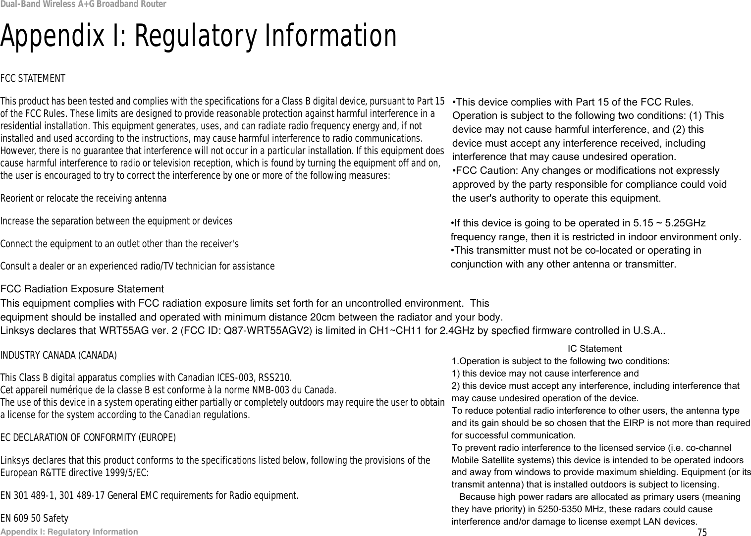 75Appendix I: Regulatory InformationDual-Band Wireless A+G Broadband RouterAppendix I: Regulatory InformationFCC STATEMENTThis product has been tested and complies with the specifications for a Class B digital device, pursuant to Part 15 of the FCC Rules. These limits are designed to provide reasonable protection against harmful interference in a residential installation. This equipment generates, uses, and can radiate radio frequency energy and, if not installed and used according to the instructions, may cause harmful interference to radio communications. However, there is no guarantee that interference will not occur in a particular installation. If this equipment does cause harmful interference to radio or television reception, which is found by turning the equipment off and on, the user is encouraged to try to correct the interference by one or more of the following measures:Reorient or relocate the receiving antennaIncrease the separation between the equipment or devicesConnect the equipment to an outlet other than the receiver&apos;sConsult a dealer or an experienced radio/TV technician for assistanceFCC Radiation Exposure StatementThis equipment complies with FCC radiation exposure limits set forth for an uncontrolled environment.  This equipment should be installed and operated with minimum distance 20cm between the radiator and your body.Linksys declares that WRT55AG ver. 2 (FCC ID: Q87-WRT55AGV2) is limited in CH1~CH11 for 2.4GHz by specfied firmware controlled in U.S.A.. INDUSTRY CANADA (CANADA)This Class B digital apparatus complies with Canadian ICES-003, RSS210.Cet appareil numérique de la classe B est conforme à la norme NMB-003 du Canada.The use of this device in a system operating either partially or completely outdoors may require the user to obtain a license for the system according to the Canadian regulations.EC DECLARATION OF CONFORMITY (EUROPE)Linksys declares that this product conforms to the specifications listed below, following the provisions of the European R&amp;TTE directive 1999/5/EC: EN 301 489-1, 301 489-17 General EMC requirements for Radio equipment.EN 609 50 Safety•This device complies with Part 15 of the FCC Rules. Operation is subject to the following two conditions: (1) This device may not cause harmful interference, and (2) this device must accept any interference received, including interference that may cause undesired operation.•FCC Caution: Any changes or modifications not expressly approved by the party responsible for compliance could void the user&apos;s authority to operate this equipment.•If this device is going to be operated in 5.15 ~ 5.25GHz frequency range, then it is restricted in indoor environment only.•This transmitter must not be co-located or operating in conjunction with any other antenna or transmitter.                                             IC Statement1.Operation is subject to the following two conditions:1) this device may not cause interference and2) this device must accept any interference, including interference that may cause undesired operation of the device.To reduce potential radio interference to other users, the antenna type and its gain should be so chosen that the EIRP is not more than required for successful communication.To prevent radio interference to the licensed service (i.e. co-channel Mobile Satellite systems) this device is intended to be operated indoors and away from windows to provide maximum shielding. Equipment (or its transmit antenna) that is installed outdoors is subject to licensing.   Because high power radars are allocated as primary users (meaning they have priority) in 5250-5350 MHz, these radars could cause interference and/or damage to license exempt LAN devices.