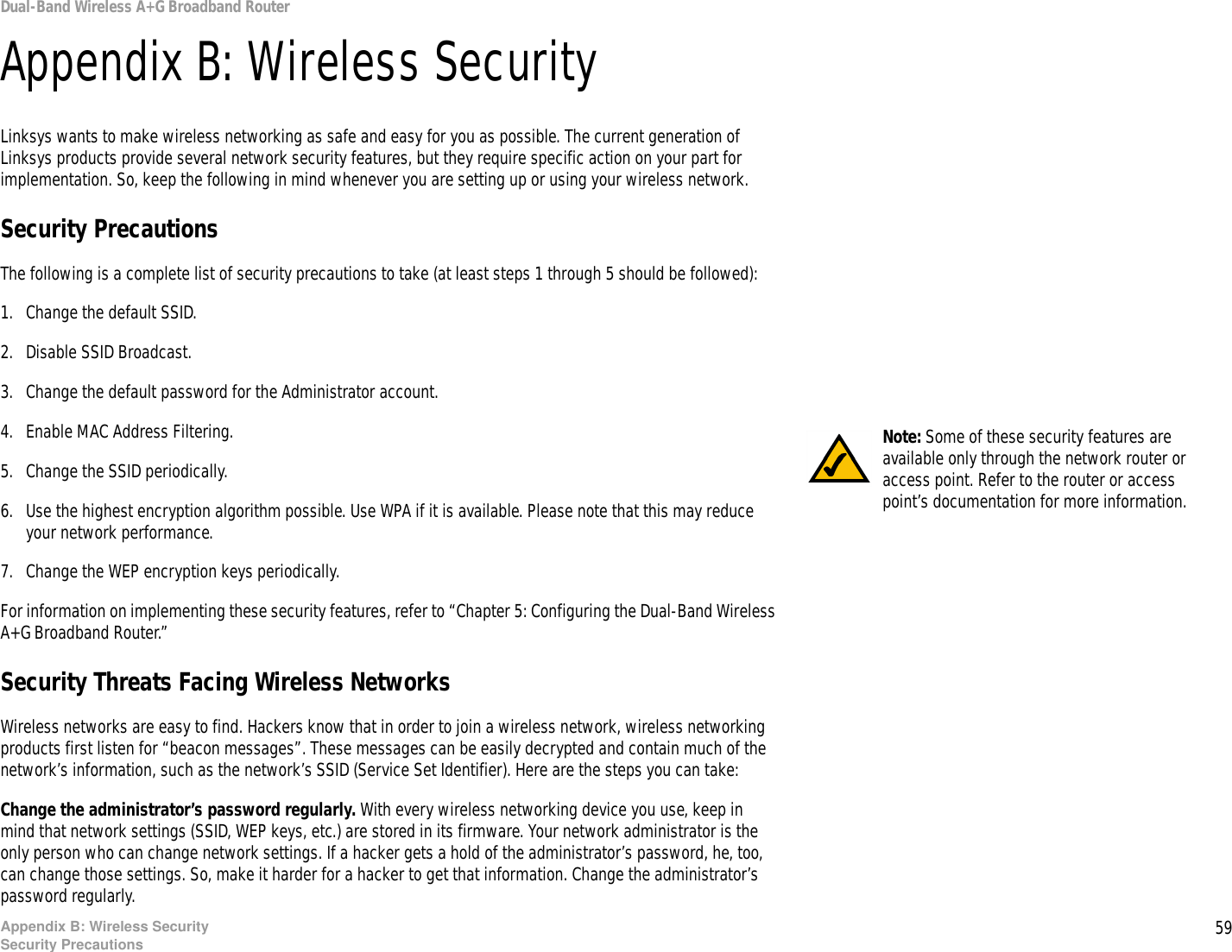 59Appendix B: Wireless SecuritySecurity PrecautionsDual-Band Wireless A+G Broadband RouterAppendix B: Wireless SecurityLinksys wants to make wireless networking as safe and easy for you as possible. The current generation of Linksys products provide several network security features, but they require specific action on your part for implementation. So, keep the following in mind whenever you are setting up or using your wireless network.Security PrecautionsThe following is a complete list of security precautions to take (at least steps 1 through 5 should be followed):1. Change the default SSID. 2. Disable SSID Broadcast. 3. Change the default password for the Administrator account. 4. Enable MAC Address Filtering. 5. Change the SSID periodically. 6. Use the highest encryption algorithm possible. Use WPA if it is available. Please note that this may reduce your network performance. 7. Change the WEP encryption keys periodically. For information on implementing these security features, refer to “Chapter 5: Configuring the Dual-Band Wireless A+G Broadband Router.”Security Threats Facing Wireless Networks Wireless networks are easy to find. Hackers know that in order to join a wireless network, wireless networking products first listen for “beacon messages”. These messages can be easily decrypted and contain much of the network’s information, such as the network’s SSID (Service Set Identifier). Here are the steps you can take:Change the administrator’s password regularly. With every wireless networking device you use, keep in mind that network settings (SSID, WEP keys, etc.) are stored in its firmware. Your network administrator is the only person who can change network settings. If a hacker gets a hold of the administrator’s password, he, too, can change those settings. So, make it harder for a hacker to get that information. Change the administrator’s password regularly.Note: Some of these security features are available only through the network router or access point. Refer to the router or access point’s documentation for more information.