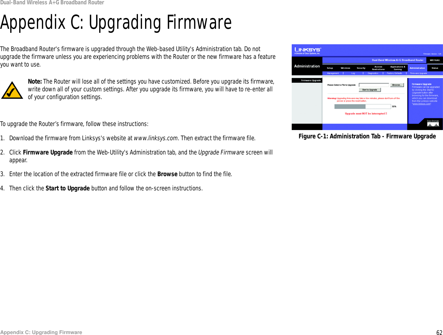 62Appendix C: Upgrading FirmwareDual-Band Wireless A+G Broadband RouterAppendix C: Upgrading FirmwareThe Broadband Router&apos;s firmware is upgraded through the Web-based Utility&apos;s Administration tab. Do not upgrade the firmware unless you are experiencing problems with the Router or the new firmware has a feature you want to use.To upgrade the Router’s firmware, follow these instructions:1. Download the firmware from Linksys&apos;s website at www.linksys.com. Then extract the firmware file.2. Click Firmware Upgrade from the Web-Utility&apos;s Administration tab, and the Upgrade Firmware screen will appear.3. Enter the location of the extracted firmware file or click the Browse button to find the file.4. Then click the Start to Upgrade button and follow the on-screen instructions.Figure C-1: Administration Tab - Firmware UpgradeNote: The Router will lose all of the settings you have customized. Before you upgrade its firmware, write down all of your custom settings. After you upgrade its firmware, you will have to re-enter all of your configuration settings.