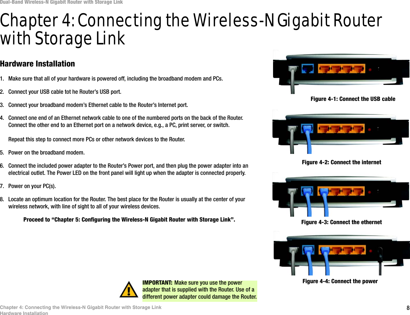8Chapter 4: Connecting the Wireless-N Gigabit Router with Storage LinkHardware InstallationDual-Band Wireless-N Gigabit Router with Storage LinkChapter 4: Connecting the Wireless-N Gigabit Router with Storage LinkHardware Installation1. Make sure that all of your hardware is powered off, including the broadband modem and PCs.2. Connect your USB cable tot he Router’s USB port.3. Connect your broadband modem’s Ethernet cable to the Router’s Internet port.4. Connect one end of an Ethernet network cable to one of the numbered ports on the back of the Router. Connect the other end to an Ethernet port on a network device, e.g., a PC, print server, or switch.Repeat this step to connect more PCs or other network devices to the Router.5. Power on the broadband modem.6. Connect the included power adapter to the Router’s Power port, and then plug the power adapter into an electrical outlet. The Power LED on the front panel will light up when the adapter is connected properly.7. Power on your PC(s).8. Locate an optimum location for the Router. The best place for the Router is usually at the center of your wireless network, with line of sight to all of your wireless devices.Proceed to “Chapter 5: Configuring the Wireless-N Gigabit Router with Storage Link”.Figure 4-1: Connect the USB cable Figure 4-2: Connect the internetFigure 4-4: Connect the powerIMPORTANT: Make sure you use the power adapter that is supplied with the Router. Use of a different power adapter could damage the Router.Figure 4-3: Connect the ethernet
