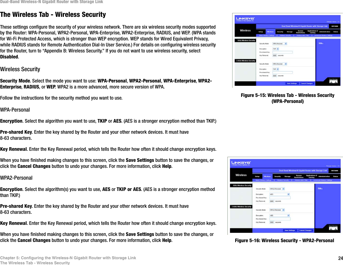 24Chapter 5: Configuring the Wireless-N Gigabit Router with Storage LinkThe Wireless Tab - Wireless SecurityDual-Band Wireless-N Gigabit Router with Storage LinkThe Wireless Tab - Wireless SecurityThese settings configure the security of your wireless network. There are six wireless security modes supported by the Router: WPA-Personal, WPA2-Personal, WPA-Enterprise, WPA2-Enterprise, RADIUS, and WEP. (WPA stands for Wi-Fi Protected Access, which is stronger than WEP encryption. WEP stands for Wired Equivalent Privacy, while RADIUS stands for Remote Authentication Dial-In User Service.) For details on configuring wireless security for the Router, turn to “Appendix B: Wireless Security.” If you do not want to use wireless security, select Disabled.Wireless SecuritySecurity Mode. Select the mode you want to use: WPA-Personal, WPA2-Personal, WPA-Enterprise, WPA2-Enterprise, RADIUS, or WEP. WPA2 is a more advanced, more secure version of WPA.Follow the instructions for the security method you want to use. WPA-PersonalEncryption. Select the algorithm you want to use, TKIP or AES. (AES is a stronger encryption method than TKIP.)Pre-shared Key. Enter the key shared by the Router and your other network devices. It must have 8-63 characters.Key Renewal. Enter the Key Renewal period, which tells the Router how often it should change encryption keys.When you have finished making changes to this screen, click the Save Settings button to save the changes, or click the Cancel Changes button to undo your changes. For more information, click Help.WPA2-PersonalEncryption. Select the algorithm(s) you want to use, AES or TKIP or AES. (AES is a stronger encryption method than TKIP.)Pre-shared Key. Enter the key shared by the Router and your other network devices. It must have 8-63 characters.Key Renewal. Enter the Key Renewal period, which tells the Router how often it should change encryption keys.When you have finished making changes to this screen, click the Save Settings button to save the changes, or click the Cancel Changes button to undo your changes. For more information, click Help.Figure 5-15: Wireless Tab - Wireless Security (WPA-Personal)Figure 5-16: Wireless Security - WPA2-Personal