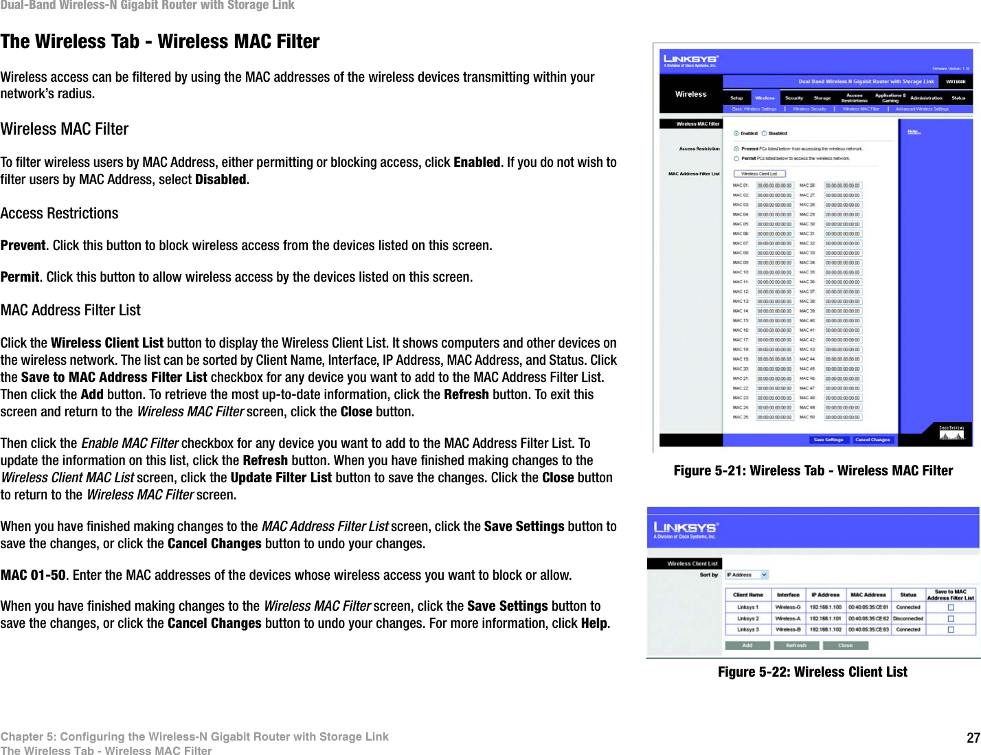 27Chapter 5: Configuring the Wireless-N Gigabit Router with Storage LinkThe Wireless Tab - Wireless MAC FilterDual-Band Wireless-N Gigabit Router with Storage LinkThe Wireless Tab - Wireless MAC FilterWireless access can be filtered by using the MAC addresses of the wireless devices transmitting within your network’s radius.Wireless MAC FilterTo filter wireless users by MAC Address, either permitting or blocking access, click Enabled. If you do not wish to filter users by MAC Address, select Disabled.Access RestrictionsPrevent. Click this button to block wireless access from the devices listed on this screen.Permit. Click this button to allow wireless access by the devices listed on this screen.MAC Address Filter ListClick the Wireless Client List button to display the Wireless Client List. It shows computers and other devices on the wireless network. The list can be sorted by Client Name, Interface, IP Address, MAC Address, and Status. Click the Save to MAC Address Filter List checkbox for any device you want to add to the MAC Address Filter List. Then click the Add button. To retrieve the most up-to-date information, click the Refresh button. To exit this screen and return to the Wireless MAC Filter screen, click the Close button.Then click the Enable MAC Filter checkbox for any device you want to add to the MAC Address Filter List. To update the information on this list, click the Refresh button. When you have finished making changes to the Wireless Client MAC List screen, click the Update Filter List button to save the changes. Click the Close button to return to the Wireless MAC Filter screen.When you have finished making changes to the MAC Address Filter List screen, click the Save Settings button to save the changes, or click the Cancel Changes button to undo your changes. MAC 01-50. Enter the MAC addresses of the devices whose wireless access you want to block or allow.When you have finished making changes to the Wireless MAC Filter screen, click the Save Settings button to save the changes, or click the Cancel Changes button to undo your changes. For more information, click Help.Figure 5-21: Wireless Tab - Wireless MAC FilterFigure 5-22: Wireless Client List