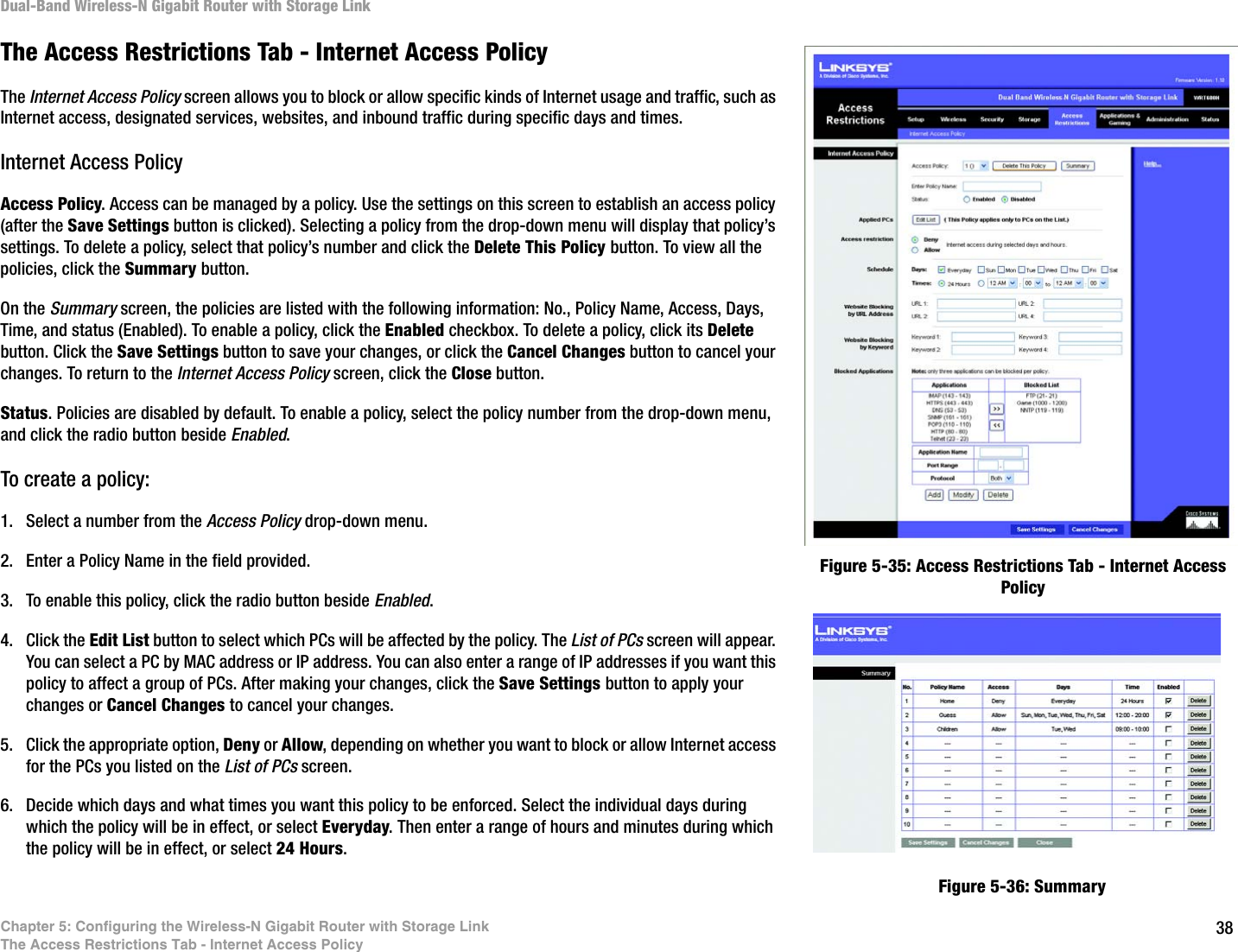 38Chapter 5: Configuring the Wireless-N Gigabit Router with Storage LinkThe Access Restrictions Tab - Internet Access PolicyDual-Band Wireless-N Gigabit Router with Storage LinkThe Access Restrictions Tab - Internet Access PolicyThe Internet Access Policy screen allows you to block or allow specific kinds of Internet usage and traffic, such as Internet access, designated services, websites, and inbound traffic during specific days and times.Internet Access PolicyAccess Policy. Access can be managed by a policy. Use the settings on this screen to establish an access policy (after the Save Settings button is clicked). Selecting a policy from the drop-down menu will display that policy’s settings. To delete a policy, select that policy’s number and click the Delete This Policy button. To view all the policies, click the Summary button. On the Summary screen, the policies are listed with the following information: No., Policy Name, Access, Days, Time, and status (Enabled). To enable a policy, click the Enabled checkbox. To delete a policy, click its Delete button. Click the Save Settings button to save your changes, or click the Cancel Changes button to cancel your changes. To return to the Internet Access Policy screen, click the Close button. Status. Policies are disabled by default. To enable a policy, select the policy number from the drop-down menu, and click the radio button beside Enabled.To create a policy:1. Select a number from the Access Policy drop-down menu.2. Enter a Policy Name in the field provided.3. To enable this policy, click the radio button beside Enabled.4. Click the Edit List button to select which PCs will be affected by the policy. The List of PCs screen will appear. You can select a PC by MAC address or IP address. You can also enter a range of IP addresses if you want this policy to affect a group of PCs. After making your changes, click the Save Settings button to apply your changes or Cancel Changes to cancel your changes.5. Click the appropriate option, Deny or Allow, depending on whether you want to block or allow Internet access for the PCs you listed on the List of PCs screen.6. Decide which days and what times you want this policy to be enforced. Select the individual days during which the policy will be in effect, or select Everyday. Then enter a range of hours and minutes during which the policy will be in effect, or select 24 Hours.Figure 5-35: Access Restrictions Tab - Internet Access PolicyFigure 5-36: Summary