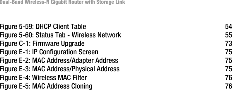Dual-Band Wireless-N Gigabit Router with Storage LinkFigure 5-59: DHCP Client Table 54Figure 5-60: Status Tab - Wireless Network 55Figure C-1: Firmware Upgrade 73Figure E-1: IP Configuration Screen 75Figure E-2: MAC Address/Adapter Address 75Figure E-3: MAC Address/Physical Address 75Figure E-4: Wireless MAC Filter 76Figure E-5: MAC Address Cloning 76