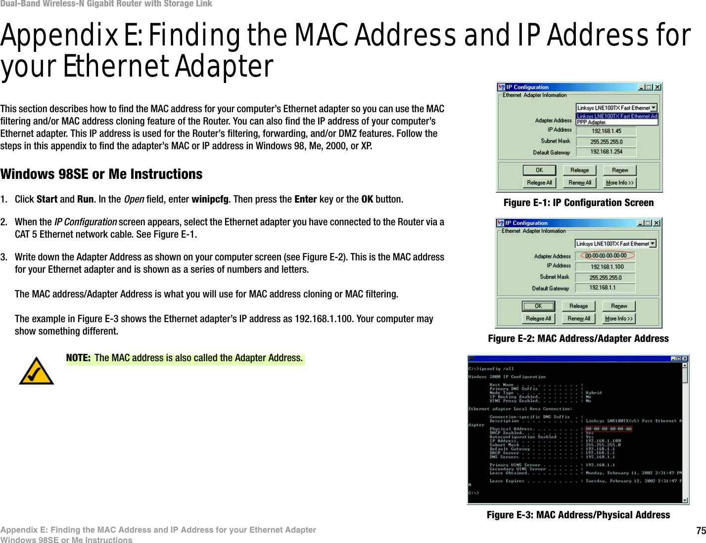 75Appendix E: Finding the MAC Address and IP Address for your Ethernet AdapterWindows 98SE or Me InstructionsDual-Band Wireless-N Gigabit Router with Storage LinkAppendix E: Finding the MAC Address and IP Address for your Ethernet AdapterThis section describes how to find the MAC address for your computer’s Ethernet adapter so you can use the MAC filtering and/or MAC address cloning feature of the Router. You can also find the IP address of your computer’s Ethernet adapter. This IP address is used for the Router’s filtering, forwarding, and/or DMZ features. Follow the steps in this appendix to find the adapter’s MAC or IP address in Windows 98, Me, 2000, or XP.Windows 98SE or Me Instructions1. Click Start and Run. In the Open field, enter winipcfg. Then press the Enter key or the OK button. 2. When the IP Configuration screen appears, select the Ethernet adapter you have connected to the Router via a CAT 5 Ethernet network cable. See Figure E-1.3. Write down the Adapter Address as shown on your computer screen (see Figure E-2). This is the MAC address for your Ethernet adapter and is shown as a series of numbers and letters.The MAC address/Adapter Address is what you will use for MAC address cloning or MAC filtering.The example in Figure E-3 shows the Ethernet adapter’s IP address as 192.168.1.100. Your computer may show something different. Figure E-2: MAC Address/Adapter AddressFigure E-1: IP Configuration ScreenNOTE: The MAC address is also called the Adapter Address.Figure E-3: MAC Address/Physical Address