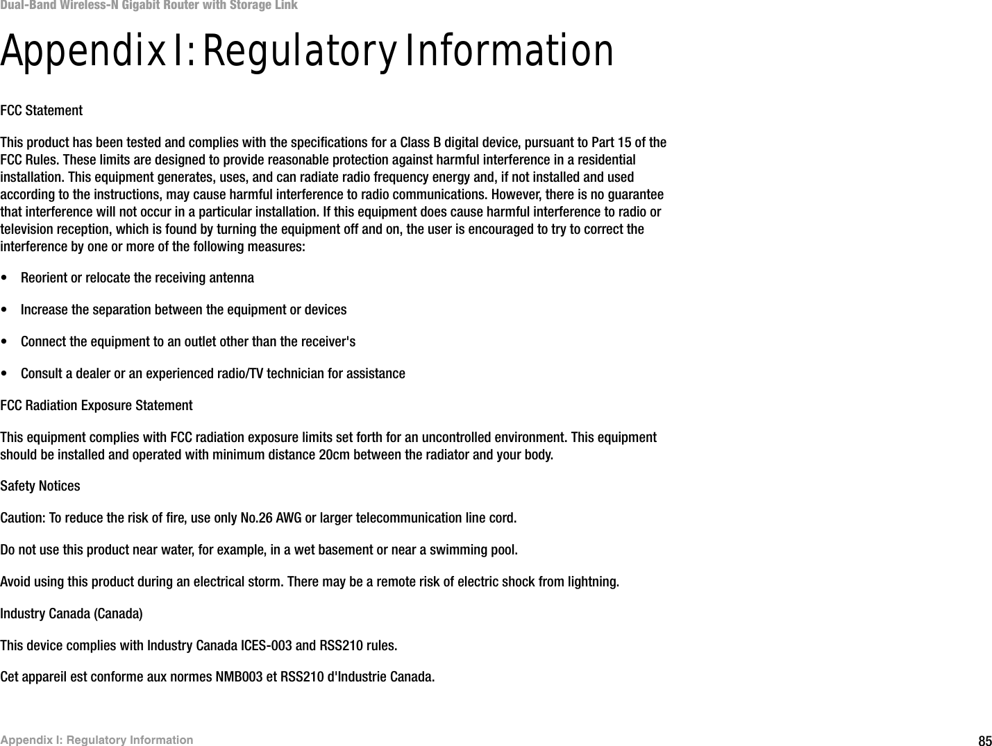 85Appendix I: Regulatory InformationDual-Band Wireless-N Gigabit Router with Storage LinkAppendix I: Regulatory InformationFCC StatementThis product has been tested and complies with the specifications for a Class B digital device, pursuant to Part 15 of the FCC Rules. These limits are designed to provide reasonable protection against harmful interference in a residential installation. This equipment generates, uses, and can radiate radio frequency energy and, if not installed and used according to the instructions, may cause harmful interference to radio communications. However, there is no guarantee that interference will not occur in a particular installation. If this equipment does cause harmful interference to radio or television reception, which is found by turning the equipment off and on, the user is encouraged to try to correct the interference by one or more of the following measures:• Reorient or relocate the receiving antenna• Increase the separation between the equipment or devices• Connect the equipment to an outlet other than the receiver&apos;s• Consult a dealer or an experienced radio/TV technician for assistanceFCC Radiation Exposure StatementThis equipment complies with FCC radiation exposure limits set forth for an uncontrolled environment. This equipment should be installed and operated with minimum distance 20cm between the radiator and your body.Safety NoticesCaution: To reduce the risk of fire, use only No.26 AWG or larger telecommunication line cord.Do not use this product near water, for example, in a wet basement or near a swimming pool.Avoid using this product during an electrical storm. There may be a remote risk of electric shock from lightning.Industry Canada (Canada)This device complies with Industry Canada ICES-003 and RSS210 rules.Cet appareil est conforme aux normes NMB003 et RSS210 d&apos;Industrie Canada.
