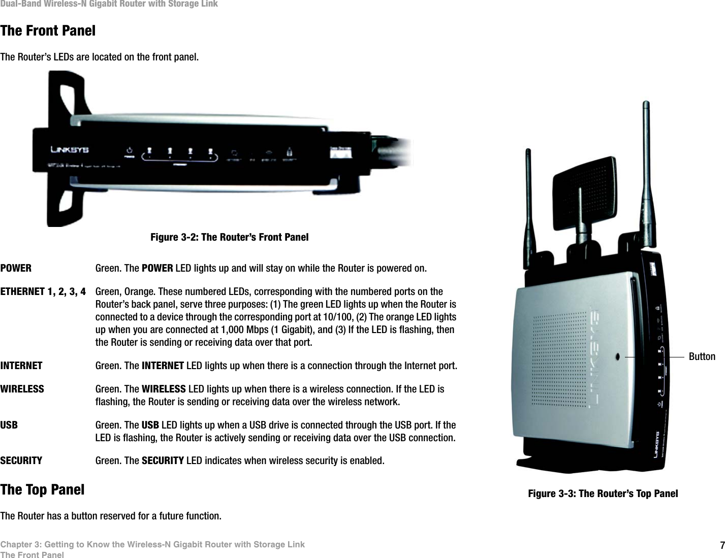 7Chapter 3: Getting to Know the Wireless-N Gigabit Router with Storage LinkThe Front PanelDual-Band Wireless-N Gigabit Router with Storage LinkThe Front PanelThe Router’s LEDs are located on the front panel.POWER Green. The POWER LED lights up and will stay on while the Router is powered on.ETHERNET 1, 2, 3, 4 Green, Orange. These numbered LEDs, corresponding with the numbered ports on the Router’s back panel, serve three purposes: (1) The green LED lights up when the Router is connected to a device through the corresponding port at 10/100, (2) The orange LED lights up when you are connected at 1,000 Mbps (1 Gigabit), and (3) If the LED is flashing, then the Router is sending or receiving data over that port.INTERNET Green. The INTERNET LED lights up when there is a connection through the Internet port.WIRELESS Green. The WIRELESS LED lights up when there is a wireless connection. If the LED is flashing, the Router is sending or receiving data over the wireless network.USB Green. The USB LED lights up when a USB drive is connected through the USB port. If the LED is flashing, the Router is actively sending or receiving data over the USB connection.SECURITY Green. The SECURITY LED indicates when wireless security is enabled.The Top PanelThe Router has a button reserved for a future function.Figure 3-2: The Router’s Front PanelFigure 3-3: The Router’s Top PanelButton