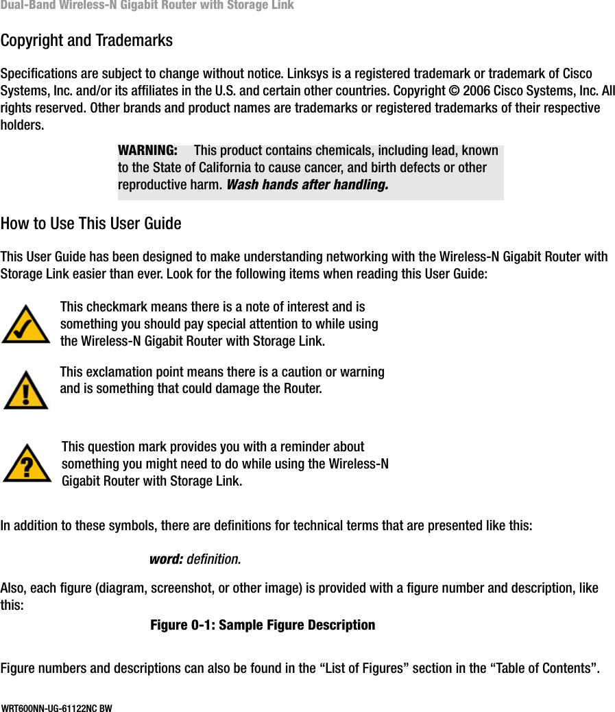 Dual-Band Wireless-N Gigabit Router with Storage LinkCopyright and TrademarksSpecifications are subject to change without notice. Linksys is a registered trademark or trademark of Cisco Systems, Inc. and/or its affiliates in the U.S. and certain other countries. Copyright © 2006 Cisco Systems, Inc. All rights reserved. Other brands and product names are trademarks or registered trademarks of their respective holders.How to Use This User GuideThis User Guide has been designed to make understanding networking with the Wireless-N Gigabit Router with Storage Link easier than ever. Look for the following items when reading this User Guide:In addition to these symbols, there are definitions for technical terms that are presented like this:Also, each figure (diagram, screenshot, or other image) is provided with a figure number and description, like this:Figure numbers and descriptions can also be found in the “List of Figures” section in the “Table of Contents”.This exclamation point means there is a caution or warning and is something that could damage the Router.This checkmark means there is a note of interest and is something you should pay special attention to while using the Wireless-N Gigabit Router with Storage Link.This question mark provides you with a reminder about something you might need to do while using the Wireless-N Gigabit Router with Storage Link.word: definition.Figure 0-1: Sample Figure DescriptionWRT600NN-UG-61122NC BWWARNING: This product contains chemicals, including lead, known to the State of California to cause cancer, and birth defects or other reproductive harm. Wash hands after handling.