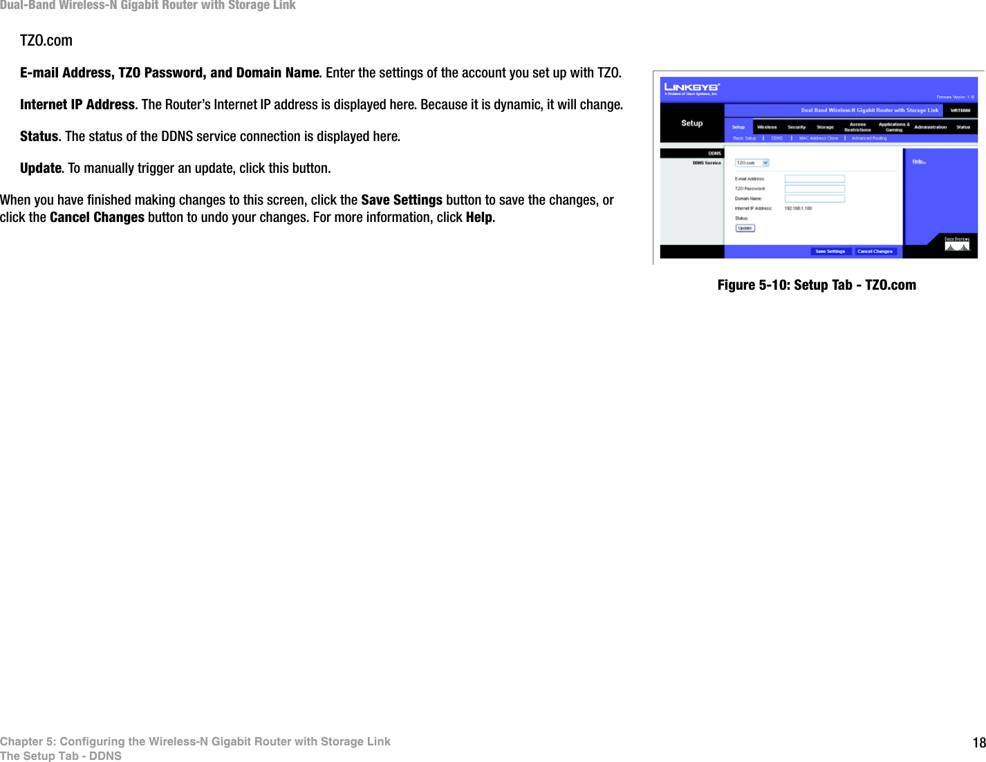 18Chapter 5: Configuring the Wireless-N Gigabit Router with Storage LinkThe Setup Tab - DDNSDual-Band Wireless-N Gigabit Router with Storage LinkTZO.comE-mail Address, TZO Password, and Domain Name. Enter the settings of the account you set up with TZO.Internet IP Address. The Router’s Internet IP address is displayed here. Because it is dynamic, it will change.Status. The status of the DDNS service connection is displayed here.Update. To manually trigger an update, click this button.When you have finished making changes to this screen, click the Save Settings button to save the changes, or click the Cancel Changes button to undo your changes. For more information, click Help.Figure 5-10: Setup Tab - TZO.com