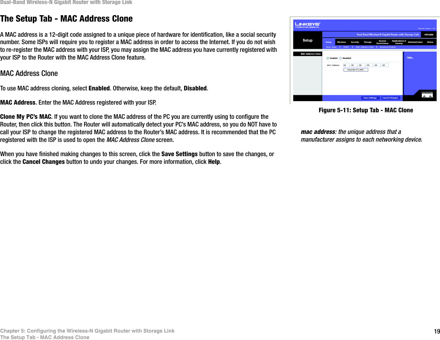 19Chapter 5: Configuring the Wireless-N Gigabit Router with Storage LinkThe Setup Tab - MAC Address CloneDual-Band Wireless-N Gigabit Router with Storage LinkThe Setup Tab - MAC Address CloneA MAC address is a 12-digit code assigned to a unique piece of hardware for identification, like a social security number. Some ISPs will require you to register a MAC address in order to access the Internet. If you do not wish to re-register the MAC address with your ISP, you may assign the MAC address you have currently registered with your ISP to the Router with the MAC Address Clone feature.MAC Address CloneTo use MAC address cloning, select Enabled. Otherwise, keep the default, Disabled.MAC Address. Enter the MAC Address registered with your ISP.Clone My PC’s MAC. If you want to clone the MAC address of the PC you are currently using to configure the Router, then click this button. The Router will automatically detect your PC’s MAC address, so you do NOT have to call your ISP to change the registered MAC address to the Router’s MAC address. It is recommended that the PC registered with the ISP is used to open the MAC Address Clone screen.When you have finished making changes to this screen, click the Save Settings button to save the changes, or click the Cancel Changes button to undo your changes. For more information, click Help.Figure 5-11: Setup Tab - MAC Clonemac address: the unique address that a manufacturer assigns to each networking device. 